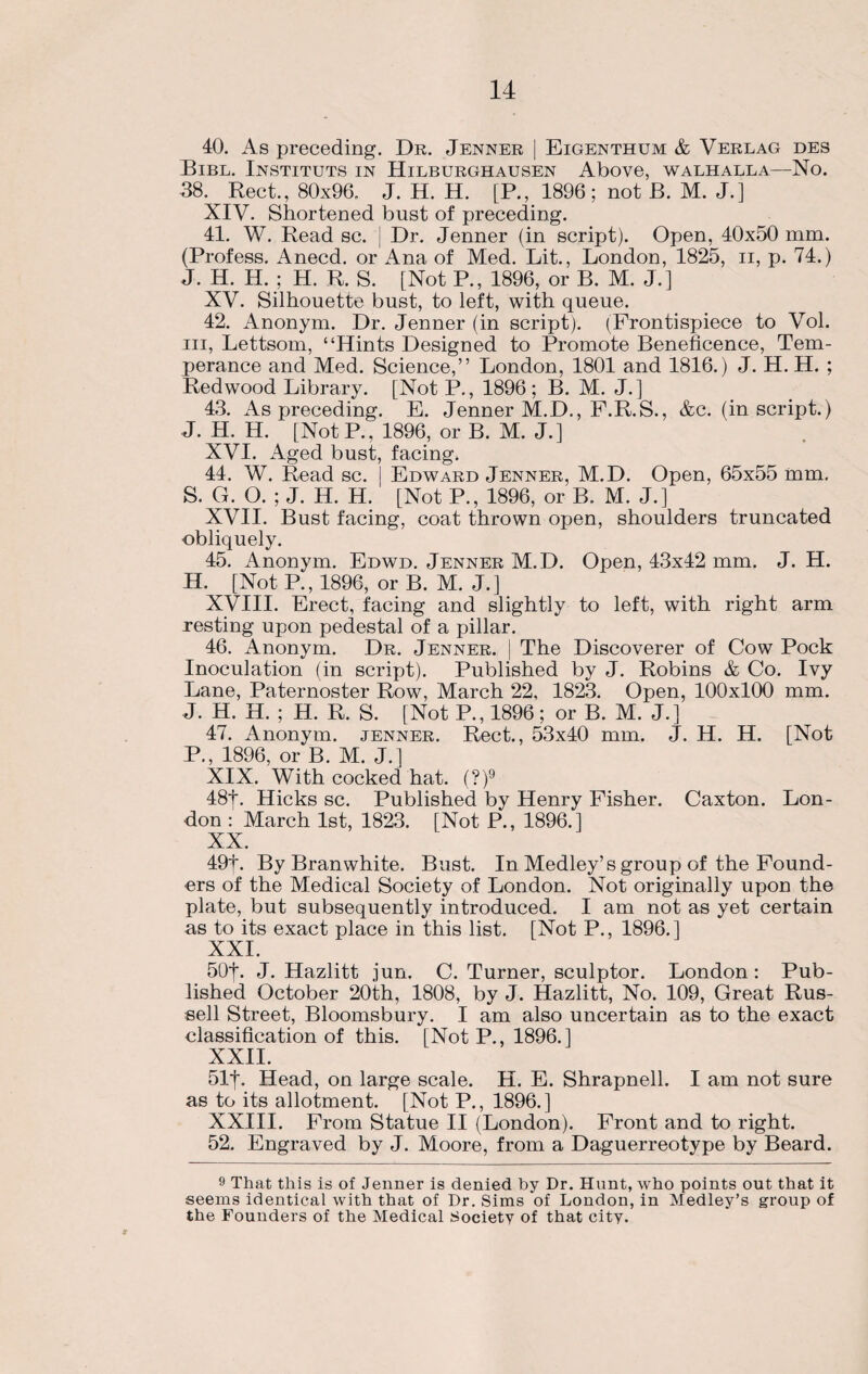 40. As preceding. Dr. Jenner | Eigenthum & Verlag des Bibl. Instituts in Hilburghausen Above, walhalla—No. 38. Rect., 80x96. J. H. H. [P., 1896; not B. M. J.] XIV. Shortened bust of preceding. 41. W. Read sc. | Dr. Jenner (in script). Open, 40x50 mm. (Profess. Anecd. or Ana of Med. Lit., London, 1825, n, p. 74.) J. H. H. ; H. R. S. [Not P., 1896, or B. M. J.] XV. Silhouette bust, to left, with queue. 42. Anonym. Dr. Jenner (in script). (Frontispiece to Vol. hi, Lettsom, “Hints Designed to Promote Beneficence, Tem¬ perance and Med. Science,” London, 1801 and 1816.) J. H. H. ; Redwood Library. [Not P., 1896; B. M. J.] 43. As preceding. E. Jenner M.D., F.R.S., &c. (in script.) J. H. H. [NotP., 1896, or B. M. J.] XVI. Aged bust, facing. 44. W. Read sc. | Edward Jenner, M.D. Open, 65x55 mm. S. G. O. ; J. H. H. [Not P., 1896, or B. M. J.] XVII. Bust facing, coat thrown open, shoulders truncated obliquely. 45. Anonym. Edwd. Jenner M.D. Open, 43x42 mm. J. H. H. [Not P.,1896, or B. M. J.] XVIII. Erect, facing and slightly to left, with right arm resting upon pedestal of a pillar. 46. Anonym. Dr. Jenner. | The Discoverer of Cow Pock Inoculation (in script). Published by J. Robins & Co. Ivy Lane, Paternoster Row, March 22, 1823. Open, 100x100 mm. J. H. H. ; H. R. S. [Not P., 1896; or B. M. J.] 47. Anonym, jenner. Rect., 53x40 mm. J. H. H. [Not R, 1896, or B. M. J.] XIX. With cocked hat. (?)9 48t. Hicks sc. Published by Henry Fisher. Caxton. Lon¬ don : March 1st, 1823. [Not P., 1896.] XX. 49f. By Bran white. Bust. In Medley’s group of the Found¬ ers of the Medical Society of London. Not originally upon the plate, but subsequently introduced. I am not as yet certain as to its exact place in this list. [Not P., 1896.] XXI. 50|. J. Hazlitt jun. C. Turner, sculptor. London: Pub¬ lished October 20th, 1808, by J. Hazlitt, No. 109, Great Rus¬ sell Street, Bloomsbury. I am also uncertain as to the exact classification of this. [NotP., 1896.] XXII. 51|. Head, on large scale. H. E. Shrapnell. I am not sure as to its allotment. [Not P., 1896.] XXIII. From Statue II (London). Front and to right. 52. Engraved by J. Moore, from a Daguerreotype by Beard. 9 That this is of Jenner is denied by Dr. Hunt, who points out that it seems identical with that of Dr. Sims of London, in Medley’s group of the Founders of the Medical Society of that city. X