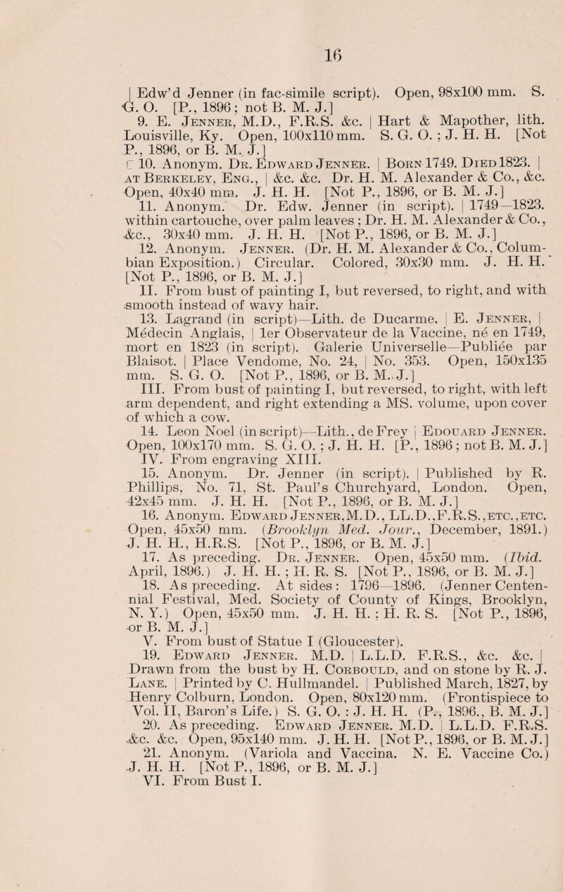 | Edw’d Jenner (in fac-simile script). Open, 98x100 mm. S. G. O. [P., 1896; not B. M. J.] 9. E. Jenner, M.D., F.R.S. Ac. | Hart & Mapother, lith. Louisville, Ky. Open, 100x110 mm. S. G. O. ; J. H. H. [Not P., 1896, or B. M. J.] IT 10. Anonym. Dr. Edward Jenner. [ Born 1749. Died 1823. | at Berkeley, Eng., | &c. &c. Dr. H. M. Alexander & Co., &c. Open, 40x40 mm, J. H. H. [Not P., 1896, or B. M. J.] 11. Anonym. Dr. Edw. Jenner (in script). | 1749—1823. within cartouche, over palm leaves ; Dr. H. M. Alexander & Co., Ac., 30x40 mm. J. H. H. [Not P., 1896, or B. M. J.] 12. Anonym. Jenner. (Dr. H. M. Alexander & Co., Colum¬ bian Exposition.) Circular. Colored, 30x30 mm. J. H. H. [Not P., 1896, or B. M. J.] II. From bust of painting I, but reversed, to right, and with smooth instead of wavy hair. 13. Lagrand (in script)—Lith. de Ducarme. ! E. Jenner, | Medecin Anglais, | ler Observateur de la Vaccine, ne en 1749, mort en 1823 (in script). Galerie Universelle—Publiee par Blaisot. | Place Vendome, No. 24, J No. 353. Open, 150x135 mm. S. G. O. [Not P., 1896, or B. M.. J.] III. From bust of painting I, but reversed, to right, with left arm dependent, and right extending a MS. volume, upon cover of which a cow. 14. Leon Noel (in script)—Lith., de Frey j Edouard Jenner. Open, 100x170 mm. S. G. O. ; J. H. H. [P., 1896 ; not B. M. J.] IV. From engraving XIII. 15. Anonym. Dr. Jenner (in script). | Published by R. Phillips, No. 71, St. Paul’s Churchyard, London. Open, 42x45 mm. J. H. H. [Not P., 1896, or B. M. J.] 16. Anonym. Edward Jenner,M.D., LL.D..F.R.S.,etc.,etc. Open, 45x50 mm. (Brooklyn Med. Jour., December, 1891.) J. H. H., H.R.S. [Not P., 1896, or B. M. J.] 17. As preceding. Dr. Jenner. Open, 45x50 mm. {Ibid. April, 1896.) J. H. H. ; H. R. S. [Not P., 1896, or B. M. J.] 18. As preceding. At sides: 1796—1896. (Jenner Centen¬ nial Festival, Med. Society of County of Kings, Brooklyn, N. Y.) Open, 45x50 mm. J. H. H. ; H. R. S. [Not P., 1896, or B. M. J.] V. From bust of Statue I (Gloucester). 19. Edward Jenner. M.D. | L.L.D. F.R.S., &c. &c. | Drawn from the bust by H. Corbould, and on stone by R. J. Lane. | Printed by C. Hullmandel. | Published March, 1827, by Henry Colburn, London. Open, 80x120mm. (Frontispiece to Vol. II, Baron’s Life.) S. G. O. : J. H. H. (P., '1896., B. M. J.] 20. As preceding. Edward Jenner. M.D. | L.L.D. F.R.S. Ac. Ac. Open, 95x140 mm. J. H. H. [Not P., 1896, or B. M. J.] 21. Anonym. (Variola and Vaccina. N. E. Vaccine Co.) J. H. H. [Not P., 1896, or B. M. J.] VI. From Bust I.