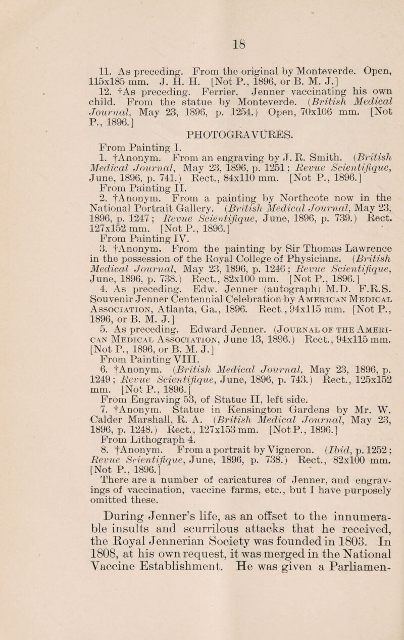 IB 11. As preceding. From the original by Monteverde. Open, 115x185 mm. J. H. H. [Not P., 1896, or B. M. J.] 12. fAs preceding. Ferrier. Jenner vaccinating his own child. From the statue by Monteverde. (British Medical Journal, May 23, 1896, p. 1254.) Open, 70x106 mm. [Not R, 1896.] PHOTOGRAVURES. From Painting I. 1. f Anonym. From an engraving by J. R. Smith. (British Medical Journal, May 23, 1896, p. 1251; Revue Scientifique, June, 1896, p. 741.) Rect., 84x110 mm. [Not P., 1896.] From Painting II. 2. fAnonym. From a painting by Northcote now in the National Portrait Gallery. (British Mediccd Journal, May 23, 1896, p. 1247; Revue Scierdifique, June, 1896, p. 739.) Rect. 127x152 mm. [Not P., 1896.] From Painting IV. 3. tAnonym. From the painting by Sir Thomas Lawrence in the possession of the Royal College of Physicians. (British Medical Journal, May 23, 1896, p. 1246; Revue Scientifique, June, 1896, p. 738.) Rect., 82x100 mm. [Not P., 1896.] 4. As preceding. Edw. Jenner (autograph) M.D. F.R.S. Souvenir Jenner Centennial Celebration by American Medical Association, Atlanta, Ga., 1896. Rect., 94x115 mm. [NotP., 1896, or B. M. J.] 5. As preceding. Edward Jenner. (Journal of the Ameri¬ can Medical Association, June 13, 1896.) Rect., 94x115 mm. [Not P., 1896, or B. M. J.] From Painting VIII. 6. fAnonym. (British Medical Journal, May 23, 1896, p. 1249; Revue Scientifique, June, 1896, p. 743.) Rect., 125x152 mm. [Not P., 1896.] From Engraving 53, of Statue II, left side. 7. fAnonym. Statue in Kensington Gardens by Mr. W. Calder Marshall, R. A. (British Medical Journal, May 23, 1896, p. 1248.) Rect., 127x153mm. [NotP., 1896.] From Lithograph 4. 8. fAnonym. From a portrait by Vigneron. (Ibid, p. 1252 ; Revue Scientifique, June, 1896, p. 738.) Rect., 82x100 mm. [Not P., 1896.] There are a number of caricatures of Jenner, and engrav¬ ings of vaccination, vaccine farms, etc., but I have purposely omitted these. During Jenner’s life, as an offset to the innumera¬ ble insults and scurrilous attacks that he received, the Royal Jennerian Society was founded in 1803. In 1808, at his own request, it was merged in the National Vaccine Establishment. He was given a Parliamen-