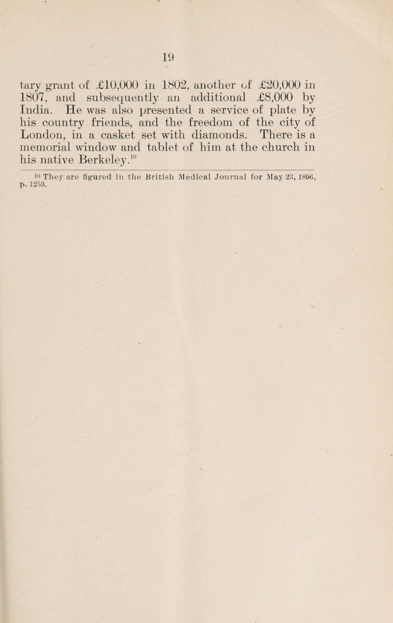 tary grant of £10,000 in 1802, another of £20,000 in 1807, and subsequently an additional £8,000 by India. He was also presented a service of plate by his country friends, and the freedom of the city of London, in a casket set with diamonds. There is a memorial window and tablet of him at the church in his native Berkeley.10 They are figured in the British Medical Journal for May 23, 1896, Pt 1253.