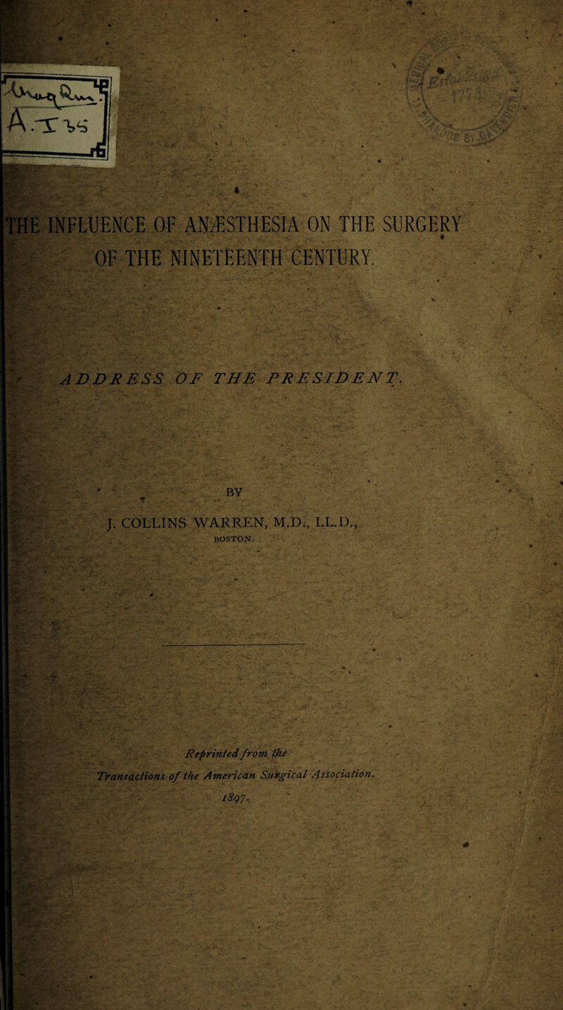 THE INFLUENCE OF ANESTHESIA ON THE SURGERY OF THE NINETEENTH CENTURY. * ' . ('r ■ •. Vy ' -■' V • % ■ v:'~ • • . ''4 Y ADDRESS OF THE PRESIDENT. : ' ' xpns. • s. - - • f . . ■ > ' m- BY <? J. COLLINS WARREN, M.D., LL.D , BOSTON. 4 ~s • ‘ :- - ' . ’ u y * V Reprinted from the Transactions of the American Surgical Association. i8q7.