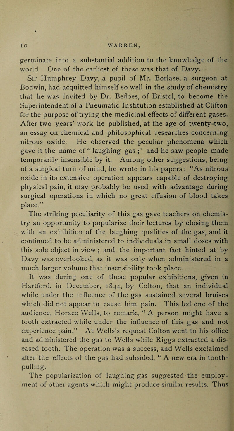 germinate into a substantial addition to the knowledge of the world One of the earliest of these was that of Davy. Sir Humphrey Davy, a pupil of Mr. Borlase, a surgeon at Bodwin, had acquitted himself so well in the study of chemistry that he was invited by Dr. Bedoes, of Bristol, to become the Superintendent of a Pneumatic Institution established at Clifton for the purpose of trying the medicinal effects of different gases. After two years’ work he published, at the age of twenty-two, an essay on chemical and philosophical researches concerning nitrous oxide. He observed the peculiar phenomena which gave it the name of “laughing gas and he saw people made temporarily insensible by it. Among other suggestions, being of a surgical turn of mind, he wrote in his papers : “As nitrous oxide in its extensive operation appears capable of destroying physical pain, it may probably be used with advantage during surgical operations in which no great effusion of blood takes place.” The striking peculiarity of this gas gave teachers on chemis¬ try an opportunity to popularize their lectures by closing them with an exhibition of the laughing qualities of the gas, and it continued to be administered to individuals in small doses with this sole object in view ; and the important fact hinted at by Davy was overlooked, as it was only when administered in a much larger volume that insensibility took place. It was during one of these popular exhibitions, given in Hartford, in December, 1844, by Colton, that an individual while under the influence of the gas sustained several bruises which did not appear to cause him pain. This led one of the audience, Horace Wells, to remark, tf A person might have a tooth extracted while under the influence of this gas and not experience pain.” At Wells’s request Colton went to his office and administered the gas to Wells while Riggs extracted a dis¬ eased tooth. The operation was a success, and Wells exclaimed after the effects of the gas had subsided, “ A new era in tooth¬ pulling. The popularization of laughing gas suggested the employ¬ ment of other agents which might produce similar results. Thus
