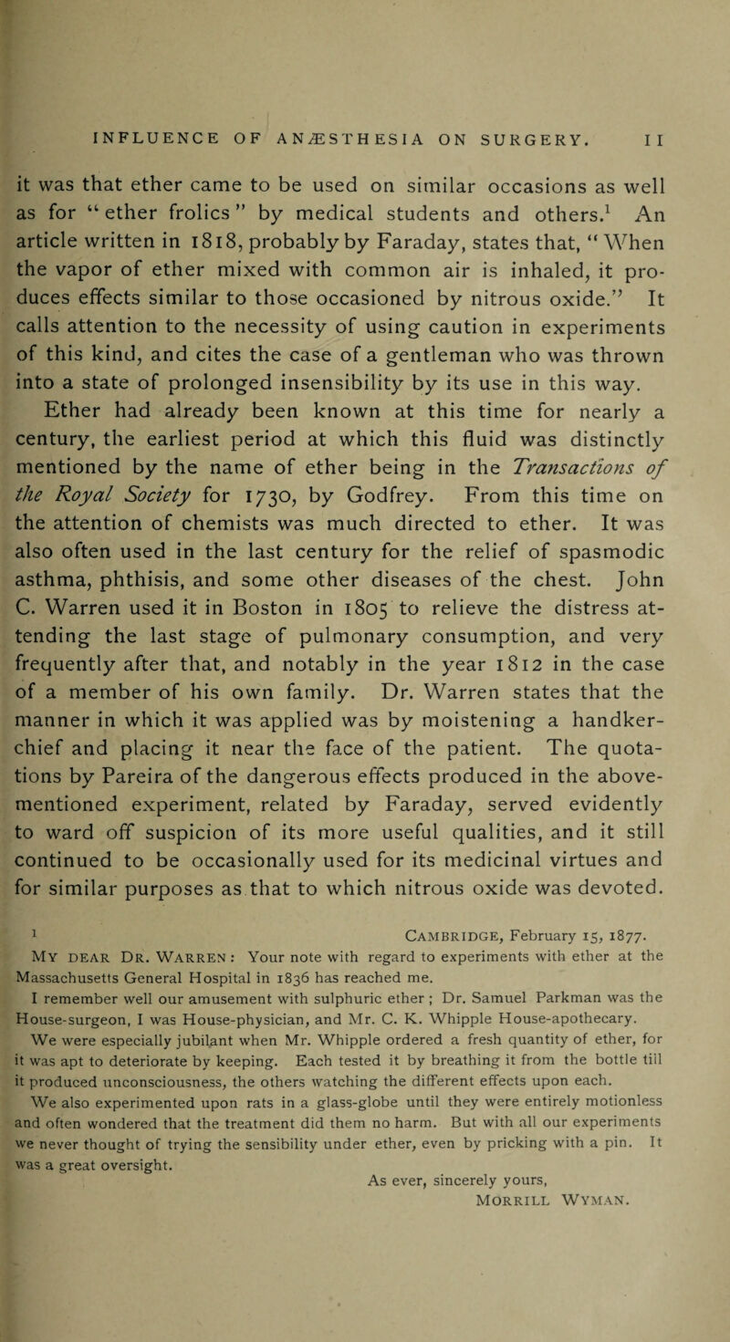 it was that ether came to be used on similar occasions as well as for “ ether frolics ” by medical students and others.1 An article written in 1818, probably by Faraday, states that, “When the vapor of ether mixed with common air is inhaled, it pro¬ duces effects similar to those occasioned by nitrous oxide.” It calls attention to the necessity of using caution in experiments of this kind, and cites the case of a gentleman who was thrown into a state of prolonged insensibility by its use in this way. Ether had already been known at this time for nearly a century, the earliest period at which this fluid was distinctly mentioned by the name of ether being in the Transactions of the Royal Society for 1730, by Godfrey. From this time on the attention of chemists was much directed to ether. It was also often used in the last century for the relief of spasmodic asthma, phthisis, and some other diseases of the chest. John C. Warren used it in Boston in 1805 to relieve the distress at¬ tending the last stage of pulmonary consumption, and very frequently after that, and notably in the year 1812 in the case of a member of his own family. Dr. Warren states that the manner in which it was applied was by moistening a handker¬ chief and placing it near the face of the patient. The quota¬ tions by Pareira of the dangerous effects produced in the above- mentioned experiment, related by Faraday, served evidently to ward off suspicion of its more useful qualities, and it still continued to be occasionally used for its medicinal virtues and for similar purposes as that to which nitrous oxide was devoted. 1 Cambridge, February 15, 1877. My dear Dr. Warren : Your note with regard to experiments with ether at the Massachusetts General Hospital in 1836 has reached me. I remember well our amusement with sulphuric ether ; Dr. Samuel Parkman was the House-surgeon, I was House-physician, and Mr. C. K. Whipple House-apothecary. We were especially jubilant when Mr. Whipple ordered a fresh quantity of ether, for it was apt to deteriorate by keeping. Each tested it by breathing it from the bottle till it produced unconsciousness, the others watching the different effects upon each. We also experimented upon rats in a glass-globe until they were entirely motionless and often wondered that the treatment did them no harm. But with all our experiments we never thought of trying the sensibility under ether, even by pricking with a pin. It was a great oversight. As ever, sincerely yours, Morrill Wyman.