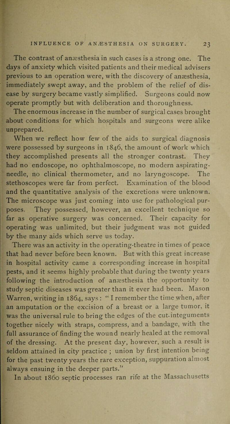 The contrast of anaesthesia in such cases is a strong one. The days of anxiety which visited patients and their medical advisers previous to an operation were, with the discovery of anaesthesia, immediately swept away, and the problem of the relief of dis¬ ease by surgery became vastly simplified. Surgeons could now operate promptly but with deliberation and thoroughness. The enormous increase in the number of surgical cases brought about conditions for which hospitals and surgeons were alike unprepared. When we reflect how few of the aids to surgical diagnosis were possessed by surgeons in 1846, the amount of work which they accomplished presents all the stronger contrast. They had no endoscope, no ophthalmoscope, no modern aspirating- needle, no clinical thermometer, and no laryngoscope. The stethoscopes were far from perfect. Examination of the blood and the quantitative analysis of the excretions were unknown. The microscope was just coming into use for pathological pur¬ poses. They possessed, however, an excellent technique so far as operative surgery was concerned. Their capacity for operating was unlimited, but their judgment was not guided by the many aids which serve us today. There was an activity in the operating-theatre in times of peace that had never before been known. But with this great increase in hospital activity came a corresponding increase in hospital pests, and it seems highly probable that during the twenty years following the introduction of anaesthesia the opportunity to study septic diseases was greater than it ever had been. Mason Warren, writing in 1864, says: “ I remember the time when, after an amputation or the excision of a breast or a large tumor, it was the universal rule to bring the edges of the cut integuments together nicely with straps, compress, and a bandage, with the full assurance of finding the wound nearly healed at the removal of the dressing. At the present day, however, such a result is seldom attained in city practice ; union by first intention being for the past twenty years the rare exception, suppuration almost always ensuing in the deeper parts.” In about i860 septic processes ran rife at the Massachusetts