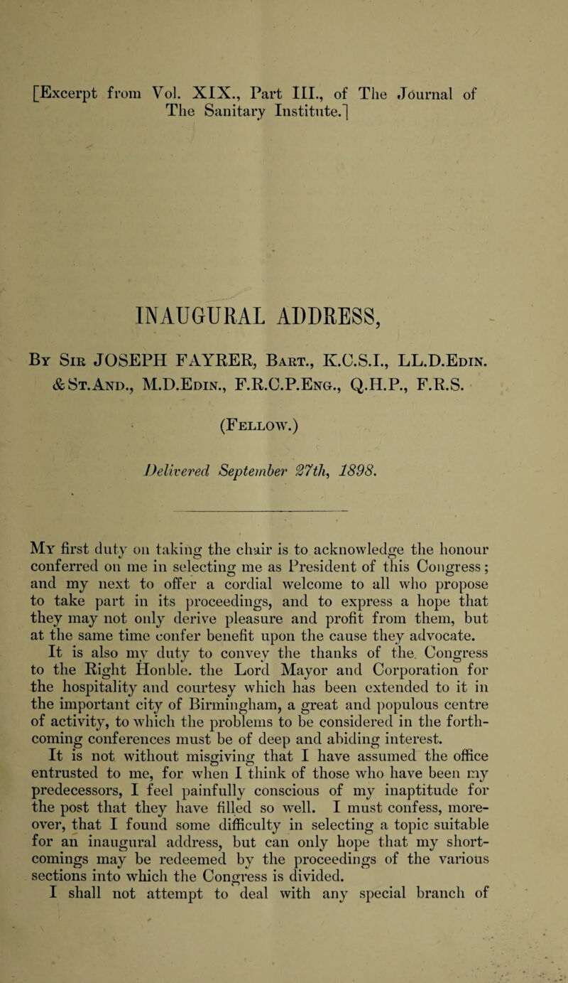 [Excerpt from Vol. XIX., Part III., of The Journal of The Sanitary Institute.] INAUGURAL ADDRESS, By Sie JOSEPH FAYRER, Baet., K.C.S.I., LL.D.Edin. & St.And., M.D.Edin., F.R.C.P.Eng., Q.H.P., F.R.S. (Fellow.) Delivered September 27th, 1898. My first duty on taking the chair is to acknowledge the honour conferred on me in selecting me as President of this Congress; and my next to offer a cordial welcome to all who propose to take part in its proceedings, and to express a hope that they may not only derive pleasure and profit from them, but at the same time confer benefit upon the cause they advocate. It is also my duty to convey the thanks of the Congress to the Right Honble. the Lord Mayor and Corporation for the hospitality and courtesy which has been extended to it in the important city of Birmingham, a great and populous centre of activity, to which the problems to be considered in the forth¬ coming conferences must be of deep and abiding interest. It is not without misgiving that I have assumed the office entrusted to me, for when I think of those who have been my predecessors, I feel painfully conscious of my inaptitude for the post that they have filled so well. I must confess, more¬ over, that I found some difficulty in selecting a topic suitable for an inaugural address, but can only hope that my short¬ comings may be redeemed by the proceedings of the various sections into which the Congress is divided. I shall not attempt to deal with any special branch of