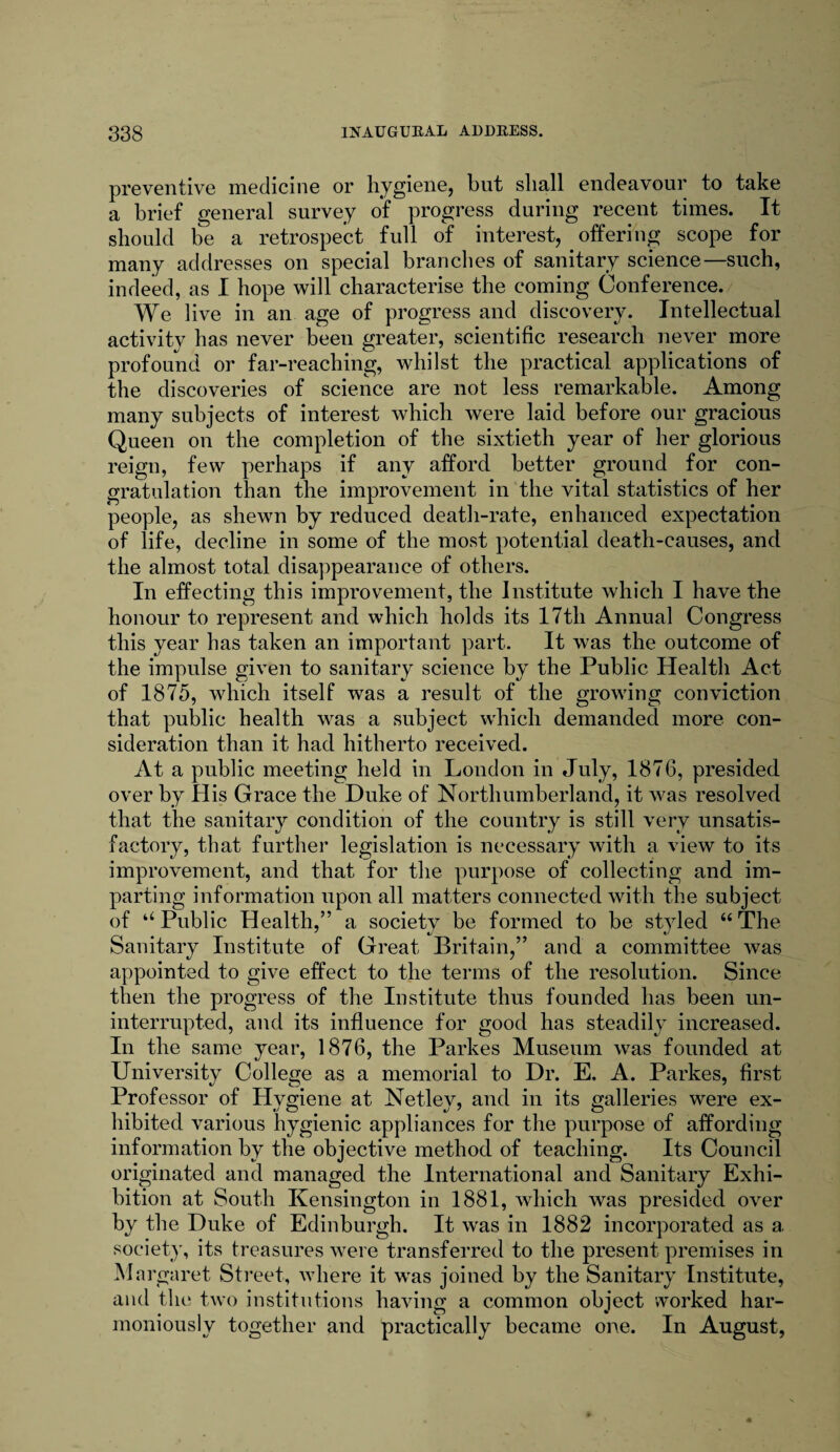 preventive medicine or hygiene, but shall endeavour to take a brief general survey of progress during recent times. It should be a retrospect full of interest, offering scope for many addresses on special branches of sanitary science—such, indeed, as I hope will characterise the coming Conference. We live in an age of progress and discovery. Intellectual activity has never been greater, scientific research never more profound or far-reaching, whilst the practical applications of the discoveries of science are not less remarkable. Among many subjects of interest which were laid before our gracious Queen on the completion of the sixtieth year of her glorious reign, few perhaps if any afford, better ground for con¬ gratulation than the improvement in the vital statistics of her people, as shewn by reduced death-rate, enhanced expectation of life, decline in some of the most potential death-causes, and the almost total disappearance of others. In effecting this improvement, the Institute which I have the honour to represent and which holds its 17tli Annual Congress this year has taken an important part. It was the outcome of the impulse given to sanitary science by the Public Health Act of 1875, which itself was a result of the growing conviction that public health was a subject which demanded more con¬ sideration than it had hitherto received. At a public meeting held in London in July, 1876, presided over by His Grace the Duke of Northumberland, it was resolved that the sanitary condition of the country is still very unsatis¬ factory, that further legislation is necessary with a view to its improvement, and that for the purpose of collecting and im¬ parting information upon all matters connected with the subject of “Public Health,” a society be formed to be styled “The Sanitary Institute of Great Britain,” and a committee was appointed to give effect to the terms of the resolution. Since then the progress of the Institute thus founded has been un¬ interrupted, and its influence for good has steadily increased. In the same year, 1876, the Parkes Museum was founded at University College as a memorial to Dr. E, A. Parkes, first Professor of Hvgiene at Netlev, and in its galleries were ex- hibited various hygienic appliances for the purpose of affording information by the objective method of teaching. Its Council originated and managed the International and Sanitary Exhi¬ bition at South Kensington in 1881, which was presided over by the Duke of Edinburgh. It was in 1882 incorporated as a society, its treasures were transferred to the present premises in Margaret Street, where it was joined by the Sanitary Institute, and the two institutions having a common object worked har¬ moniously together and practically became one. In August,