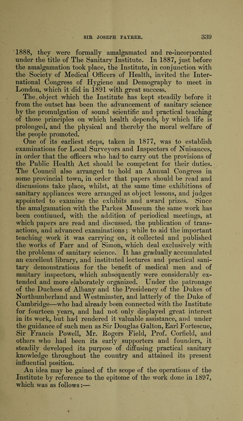 1888, they were formally amalgamated and re-incorporated under the title of The Sanitary Institute. In 1887, just before the amalgamation took place, the Institute, in conjunction with the Society of Medical Officers of Health, invited the Inter¬ national Congress of Hygiene and Demography to meet in London, which it did in 1891 with great success. The object which the Institute has kept steadily before it from the outset has been the advancement of sanitary science by the promulgation of sound scientific and practical teaching of those principles on which health depends, by which life is prolonged, and the physical and thereby the moral welfare of the people promoted. One of its earliest steps, taken in 1877, was to establish examinations for Local Surveyors and Inspectors of Nuisances, in order that the officers who had to carry out the provisions of the Public Health Act should be competent for their duties. The Council also arranged to hold an Annual Congress in some provincial town, in order that papers should be read and discussions take place, whilst, at the same time exhibitions of sanitary appliances were arranged as object lessons, and judges appointed to examine the exhibits and award prizes. Since the amalgamation with the Parkes Museum the same work has been continued, with the addition of periodical meetings, at which papers are read and discussed, the publication of trans¬ actions, and advanced examinations; while to aid the important teaching work it was carrying on, it collected and published the works of Farr and of Simon, which deal exclusively with the problems of sanitary science. It has gradually accumulated an excellent library, and instituted lectures and practical sani¬ tary demonstrations for the benefit of medical men and of sanitary inspectors, which subsequently were considerably ex¬ tended and more elaborately organized. Under the patronage of the Duchess of Albany and the Presidency of the Dukes of Northumberland and Westminster, and latterly of the Duke of Cambridge—who had already been connected with the Institute for fourteen years, and had not only displayed great interest in its work, but had rendered it valuable assistance, and under the guidance of such men as Sir Douglas Galton, Earl Fortescue, Sir Francis Powell, Mr. Fogers Field, Prof. Corfield, and others who had been its early supporters and founders, it steadily developed its purpose of diffusing practical sanitary knowledge throughout the country and attained its present influential position. An idea may be gained of the scope of the operations of the Institute by reference to the epitome of the work done in 1897, which was as follows :—