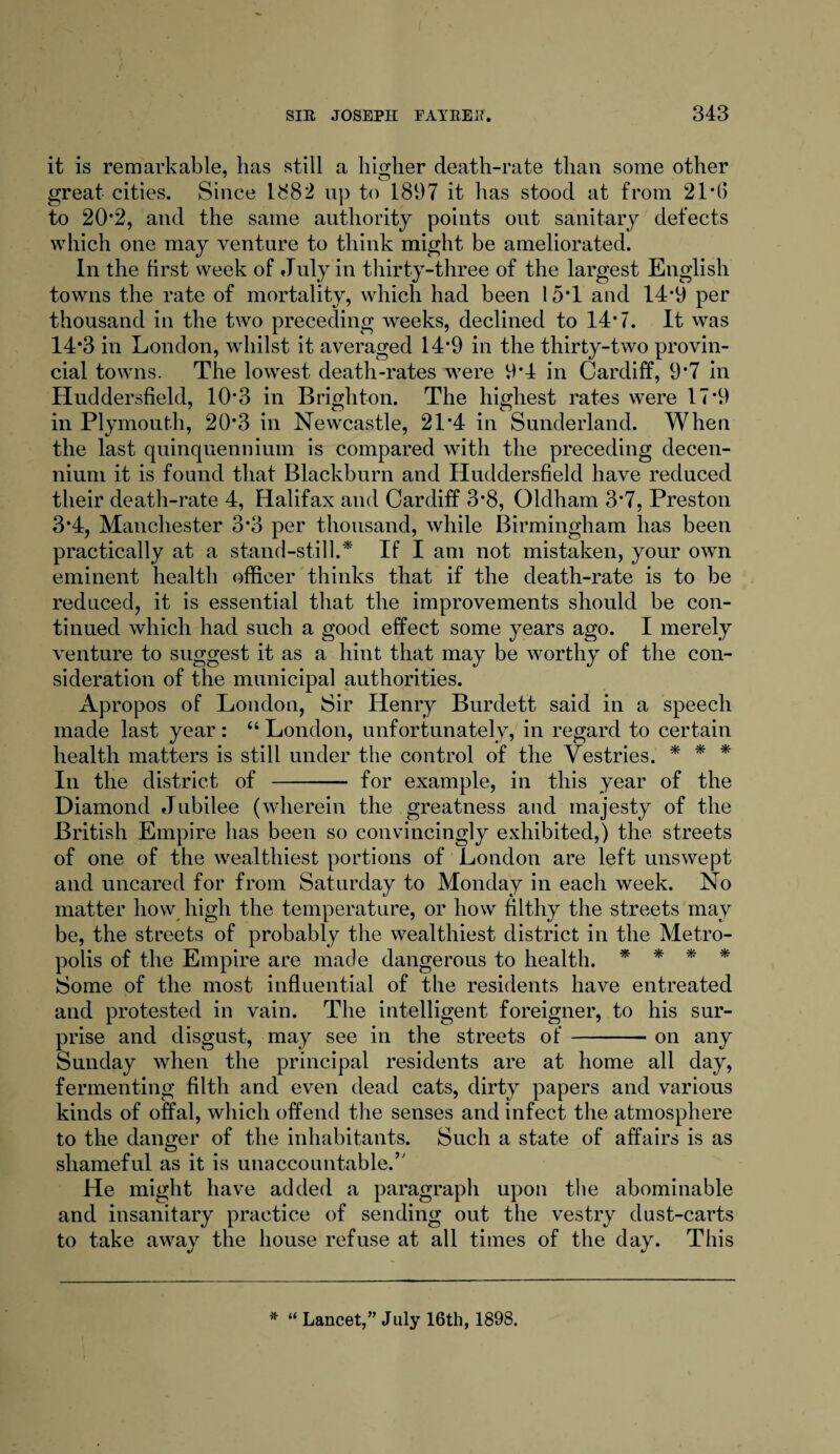 it is remarkable, has still a higher death-rate than some other 9 7 O great cities. Since 1S82 up to 1897 it has stood at from 21*6 to 202, and the same authority points out sanitary defects which one may venture to think might be ameliorated. In the first week of July in thirty-three of the largest English towns the rate of mortality, which had been 15*1 and 14*9 per thousand in the two preceding weeks, declined to 14*7. It was 14*3 in London, whilst it averaged 14*9 in the thirty-two provin¬ cial towns. The lowest death-rates were 9*4 in Cardiff, 9*7 in Huddersfield, 10*3 in Brighton. The highest rates were 17*9 in Plymouth, 20*3 in Newcastle, 21*4 in Sunderland. When the last quinquennium is compared with the preceding decen- nium it is found that Blackburn and Huddersfield have reduced their death-rate 4, Halifax and Cardiff 3*8, Oldham 3*7, Preston 3*4, Manchester 3*3 per thousand, while Birmingham has been practically at a stand-still.* If I am not mistaken, your own eminent health officer thinks that if the death-rate is to be reduced, it is essential that the improvements should be con¬ tinued which had such a good effect some years ago. I merely venture to suggest it as a hint that may be worthy of the con¬ sideration of the municipal authorities. Apropos of London, Sir Henry Burdett said in a speech made last year : “ London, unfortunately, in regard to certain health matters is still under the control of the Vestries. * * * In the district of - for example, in this year of the Diamond Jubilee (wherein the greatness and majesty of the British Empire has been so convincingly exhibited,) the streets of one of the wealthiest portions of London are left unswept and uncared for from Saturday to Monday in each week. No matter how high the temperature, or how filthy the streets may be, the streets of probably the wealthiest district in the Metro¬ polis of the Empire are made dangerous to health. * * * * Some of the most influential of the residents have entreated and protested in vain. The intelligent foreigner, to his sur¬ prise and disgust, may see in the streets of-on any Sunday when the principal residents are at home all day, fermenting filth and even dead cats, dirty papers and various kinds of offal, which offend the senses and infect the atmosphere to the danger of the inhabitants. Such a state of affairs is as shameful as it is unaccountable.’' He might have added a paragraph upon the abominable and insanitary practice of sending out the vestry dust-carts to take away the house refuse at all times of the day. This