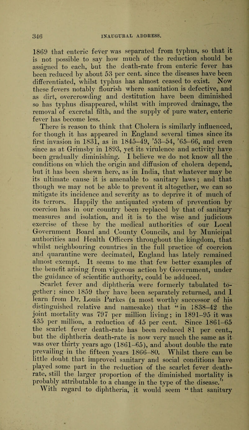 1869 that enteric fever was separated from typhus, so that it is not possible to say how much of the reduction should be assigned to each, but the death-rate from enteric fever has been reduced by about 53 per cent, since the diseases have been differentiated, whilst typhus has almost ceased to exist. Now these fevers notably flourish where sanitation is defective, and as dirt, overcrowding and destitution have been diminished so has typhus disappeared, whilst with improved drainage, the removal of excretal filth, and the supply of pure water, enteric fever has become less. There is reason to think that Cholera is similarly influenced, for though it has appeared in England several times since its first invasion in 1831, as in 1845-49, ’53-54, ’65—66, and even since as at Grimsby in 1893, yet its virulence and activity have been gradually diminishing. I believe we do not know all the conditions on which the origin and diffusion of cholera depend, but it has been shewn here, as in India, that whatever may be its ultimate cause it is amenable to sanitary laws ; and that though we may not be able to prevent it altogether, we can so mitigate its incidence and severity as to deprive it of much of its terrors. Happily the antiquated system of prevention by coercion has in our country been replaced by that of sanitary measures and isolation, and it is to the wise and judicious exercise of these by the medical authorities of our Local Government Board and County Councils, and by Municipal authorities and Health Officers throughout the kingdom, that whilst neighbouring countries in the full practice of coercion and quarantine were decimated, England has lately remained almost exempt. It seems to me that few better examples of the benefit arising from vigorous action by Government, under the guidance of scientific authority, could be adduced. Scarlet fever and diphtheria were formerly tabulated to¬ gether; since 1859 they have been separately returned, and I learn from Dr. Louis Parkes (a most worthy successor of his distinguished relative and namesake) that “in 1838-42 the joint mortality was 797 per million living; in 1891-95 it was 435 per million, a reduction of 45 per cent. Since 1861-65 the scarlet fever death-rate has been reduced 81 per cent., but the diphtheria death-rate is now very much the same as it was over thirty years ago (1861-65), and about double the rate prevailing in the fifteen years 1866-80. Whilst there can be little doubt that improved sanitary and social conditions have played some part in the reduction of the scarlet fever death- rate, still the larger proportion of the diminished mortality is probably attributable to a change in the type of the disease.” With regard to diphtheria, it would seem “ that sanitary