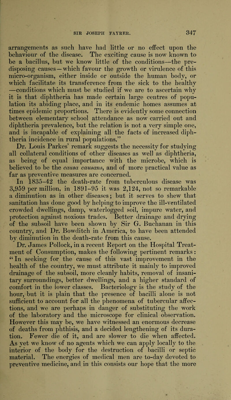 arrangements as such have had little or no effect upon the behaviour of the disease. The exciting cause is now known to be a bacillus, but we know little of the conditions—the pre¬ disposing causes —which favour the growth or virulence of this micro-organism, either inside or outside the human body, or which facilitate its transference from the sick to the healthy —conditions which must be studied if we are to ascertain why it is that diphtheria has made certain large centres of popu¬ lation its abiding place, and in its endemic homes assumes at times epidemic proportions. There is evidently some connection between elementary school attendance as now carried out and diphtheria prevalence, but the relation is not a very simple one, and is incapable of explaining all the facts of increased diph¬ theria incidence in rural populations.” Dr. Louis Parkes’ remark suggests the necessity for studying all collateral conditions of other diseases as well as diphtheria, as being of equal importance with the microbe, which is believed to be the causa causans, and of more practical value as far as preventive measures are concerned. In 1835-42 the death-rate from tuberculous disease was 3,959 per million, in 1891-95 it was 2,124, not so remarkable a diminution as in other diseases; but it serves to shew that sanitation has done good by helping to improve the ill-ventilated crowded dwellings, damp, waterlogged soil, impure water, and protection against noxious trades. Better drainage and drying of the subsoil have been shown by Sir G. Buchanan in this country, and Dr. Bowditch in America, to have been attended by diminution in the death-rate from this cause. Dr. James Pollock, in a recent Report on the Hospital Treat¬ ment of Consumption, makes the following pertinent remarks : “In seeking for the cause of this vast improvement in the health of the country, we must attribute it mainly to improved drainage of the subsoil, more cleanly habits, removal of insani¬ tary surroundings, better dwellings, and a higher standard of comfort in the lower classes. Bacteriology is the study of the hour, but it is plain that the presence of bacilli alone is not sufficient to account for all the phenomena of tubercular affec¬ tions, and we are perhaps in danger of substituting the work of the laboratory and the microscope for clinical observation. However this may be, we have witnessed an enormous decrease of deaths from phthisis, and a decided lengthening of its dura¬ tion. Fewer die of it, and are slower to die when affected. As yet we know of no agents which we can apply locally to the interior of the body for the destruction of bacilli or septic material. The energies of medical men are to-day devoted to preventive medicine, and in this consists our hope that the more