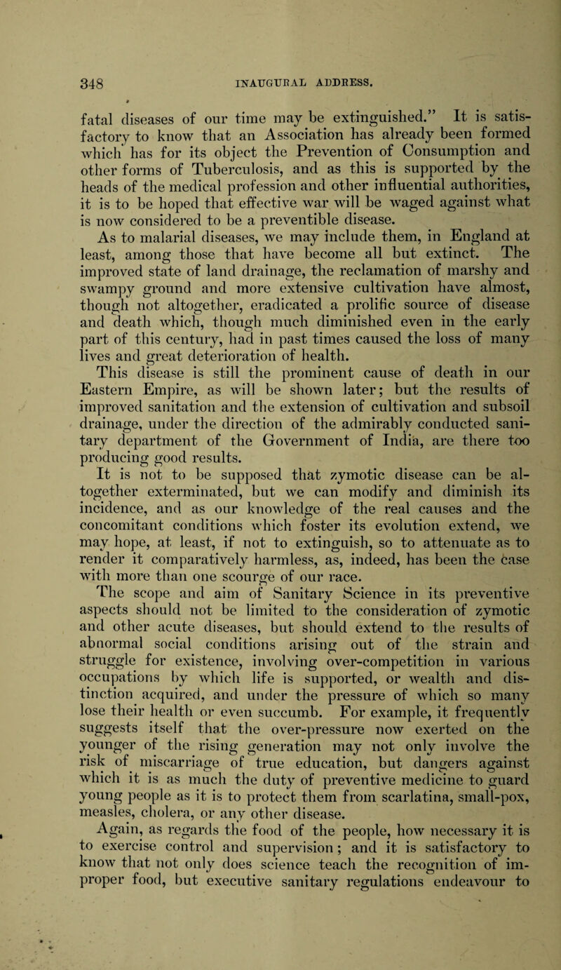 fatal diseases of our time may be extinguished.” It is satis¬ factory to know that an Association has already been formed which' has for its object the Prevention of Consumption and other forms of Tuberculosis, and as this is supported by the heads of the medical profession and other influential authorities, it is to be hoped that effective war will be waged against what is now considered to be a preventible disease. As to malarial diseases, we may include them, in England at least, among those that have become all but extinct. The improved state of land drainage, the reclamation of marshy and swampy ground and more extensive cultivation have almost, though not altogether, eradicated a prolific source of disease and death which, though much diminished even in the early part of this century, had in past times caused the loss of many lives and great deterioration of health. This disease is still the prominent cause of death in our Eastern Empire, as will be shown later; but the results of improved sanitation and the extension of cultivation and subsoil drainage, under the direction of the admirably conducted sani¬ tary department of the Government of India, are there too producing good results. It is not to be supposed that zymotic disease can be al¬ together exterminated, but we can modify and diminish its incidence, and as our knowledge of the real causes and the concomitant conditions which foster its evolution extend, we may hope, at least, if not to extinguish, so to attenuate as to render it comparatively harmless, as, indeed, has been the case with more than one scourge of our race. The scope and aim of Sanitary Science in its preventive aspects should not be limited to the consideration of zymotic and other acute diseases, but should extend to the results of abnormal social conditions arising out of the strain and struggle for existence, involving over-competition in various occupations by which life is supported, or wealth and dis¬ tinction acquired, and under the pressure of which so many lose their health or even succumb. For example, it frequently suggests itself that the over-pressure now exerted on the younger of the rising generation may not only involve the risk of miscarriage of true education, but dangers against which it is as much the duty of preventive medicine to guard young people as it is to protect them from scarlatina, small-pox, measles, cholera, or any other disease. Again, as regards the food of the people, how necessary it is to exercise control and supervision; and it is satisfactory to know that not only does science teach the recognition of im¬ proper food, but executive sanitary regulations endeavour to