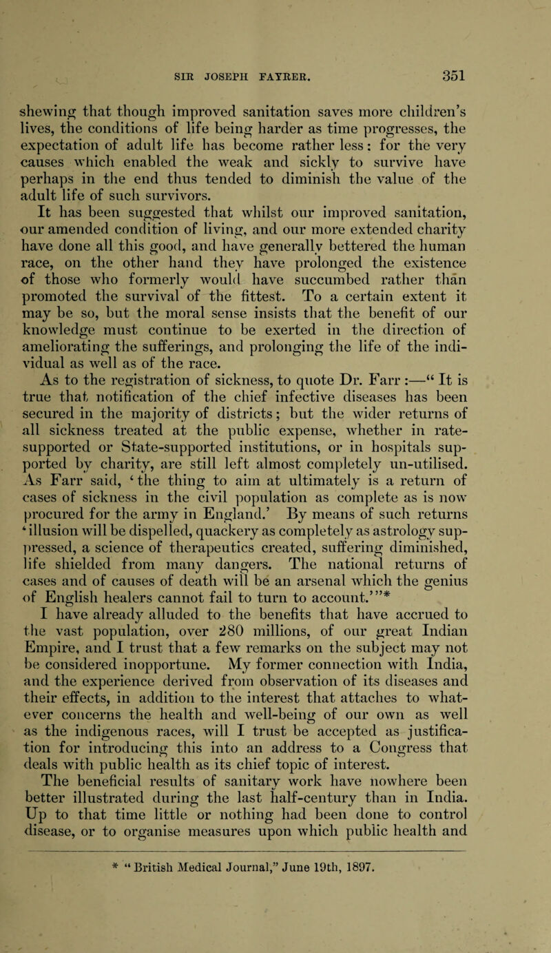 shewing that though improved sanitation saves more children’s lives, the conditions of life being harder as time progresses, the expectation of adult life has become rather less: for the very causes which enabled the weak and sickly to survive have perhaps in the end thus tended to diminish the value of the adult life of such survivors. It has been suggested that whilst our improved sanitation, our amended condition of living, and our more extended charity have done all this good, and have generally bettered the human race, on the other hand they have prolonged the existence of those who formerly would have succumbed rather than promoted the survival of the fittest. To a certain extent it may be so, but the moral sense insists that the benefit of our knowledge must continue to be exerted in the direction of ameliorating the sufferings, and prolonging the life of the indi¬ vidual as well as of the race. As to the registration of sickness, to quote Dr. Farr :—“ It is true that notification of the chief infective diseases has been secured in the majority of districts; but the wider returns of all sickness treated at the public expense, whether in rate- supported or State-supported institutions, or in hospitals sup¬ ported by charity, are still left almost completely un-utilised. As Farr said, ‘the thing to aim at ultimately is a return of cases of sickness in the civil population as complete as is now procured for the army in England.’ By means of such returns 4 illusion will be dispelled, quackery as completely as astrology sup¬ pressed, a science of therapeutics created, suffering diminished, life shielded from many dangers. The national returns of cases and of causes of death will be an arsenal which the genius of English healers cannot fail to turn to account.’”* I have already alluded to the benefits that have accrued to the vast population, over 280 millions, of our great Indian Empire, and I trust that a few remarks on the subject may not be considered inopportune. My former connection with India, and the experience derived from observation of its diseases and their effects, in addition to the interest that attaches to what¬ ever concerns the health and well-being of our own as well as the indigenous races, will I trust be accepted as justifica¬ tion for introducing this into an address to a Congress that deals with public health as its chief topic of interest. The beneficial results of sanitarv work have nowhere been «/ better illustrated during the last half-century than in India. Up to that time little or nothing had been done to control disease, or to organise measures upon which public health and * “British Medical Journal,” June 19th, 1897.