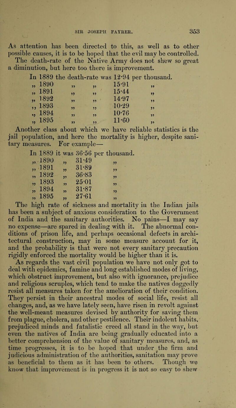 As attention lias been directed to this, as well as to other possible causes, it is to be hoped that the evil may be controlled. The death-rate of the Native Army does not shew so great a diminution, but here too there is improvement. In 1889 the death-rate was 12*94 per thousand. „ 1890 >5 15*91 „ 1891 5> 55 15*44 „ „ 1892 >5 99 14*97 ,, 1893 59 55 10*29 „ „ 1894 55 55 10*76 „ 1895 55 55 11*60 „ Another class about which we have reliable statistics is the jail population, and here the mortality is higher, despite sani- tary measures. For example- In 1889 it was 36*56 per thousand. „ 1890 31*49 „ 1891 31*89 55 „ 1892 36*83 „ 1893 25'01 55 „ 1894 31*87 55 „ 1895 27*61 59 The high rate of sickness and mortality in the Indian jails has been a subject of anxious consideration to the Government of India and the sanitary authorities. No pains—I may say no expense—are spared in dealing with it. The abnormal con¬ ditions of prison life, and perhaps occasional defects in archi¬ tectural construction, may in some measure account for it, and the probability is that were not every sanitary precaution rigidly enforced the mortality would be higher than it is. As regards the vast civil population we have not only got to deal with epidemics, famine and long established modes of living, which obstruct improvement, but also with ignorance, prejudice and religious scruples, which tend to make the natives doggedly resist all measures taken for the amelioration of their condition. They persist in their ancestral modes of social life, resist all changes, and, as we have lately seen, have risen in revolt against the well-meant measures devised by authority for saving them from plague, cholera, and other pestilence. Their indolent habits, prejudiced minds and fatalistic creed all stand in the way, but even the natives of India are being gradually educated into a better comprehension of the value of sanitary measures, and, as time progresses, it is to be hoped that under the firm and judicious administration of the authorities, sanitation may prove as beneficial to them as it has been to others. Though we know that improvement is in progress it is not so easy to shew