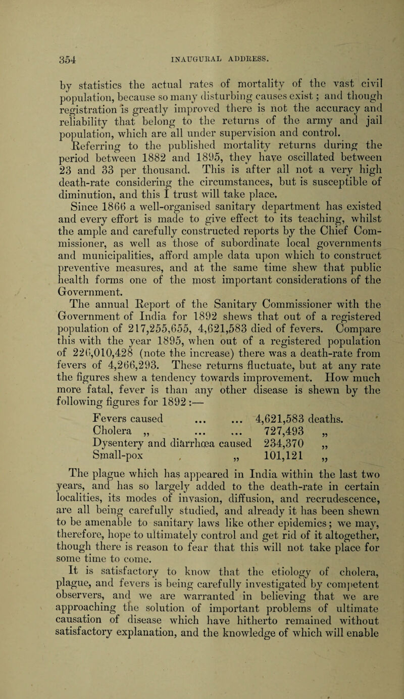 by statistics the actual rates of mortality of the vast civil population, because so many disturbing causes exist; and though registration is greatly improved there is not the accuracy and reliability that belong to the returns of the army and jail population, which are all under supervision and control. Referring to the published mortality returns during the period between 1882 and 1895, they have oscillated between 23 and 33 per thousand. This is after all not a very high death-rate considering the circumstances, but is susceptible of diminution, and this I trust will take place. Since 1866 a well-organised sanitary department has existed and every effort is made to give effect to its teaching, whilst the ample and carefully constructed reports by the Chief Com¬ missioner, as well as those of subordinate local governments and municipalities, afford ample data upon which to construct preventive measures, and at the same time shew that public health forms one of the most important considerations of the Government. The annual Report of the Sanitary Commissioner with the Government of India for 1892 shews that out of a registered population of 217,255,655, 4,621,583 died of fevers. Compare this with the year 1895, when out of a registered population of 226,010,428 (note the increase) there was a death-rate from fevers of 4,266,293. These returns fluctuate, but at any rate the figures shew a tendency towards improvement. How much more fatal, fever is than any other disease is shewn by the following figures for 1892 :— Fevers caused ... ... 4,621,583 deaths. Cholera „ . 727,493 „ Dysentery and diarrhoea caused 234,370 „ Small-pox , „ 101,121 „ The plague which has appeared in India within the last two years, and has so largely added to the death-rate in certain localities, its modes of invasion, diffusion, and recrudescence, are all being carefully studied, and already it has been shewn to be amenable to sanitary laws like other epidemics; we may, therefore, hope to ultimately control and get rid of it altogether, though there is reason to fear that this will not take place for some time to come. It is satisfactory to know that the etiology of cholera, plague, and fevers is being carefully investigated by competent observers, and we are warranted in believing that we are approaching the solution of important problems of ultimate causation of disease which have hitherto remained without satisfactory explanation, and the knowledge of which will enable