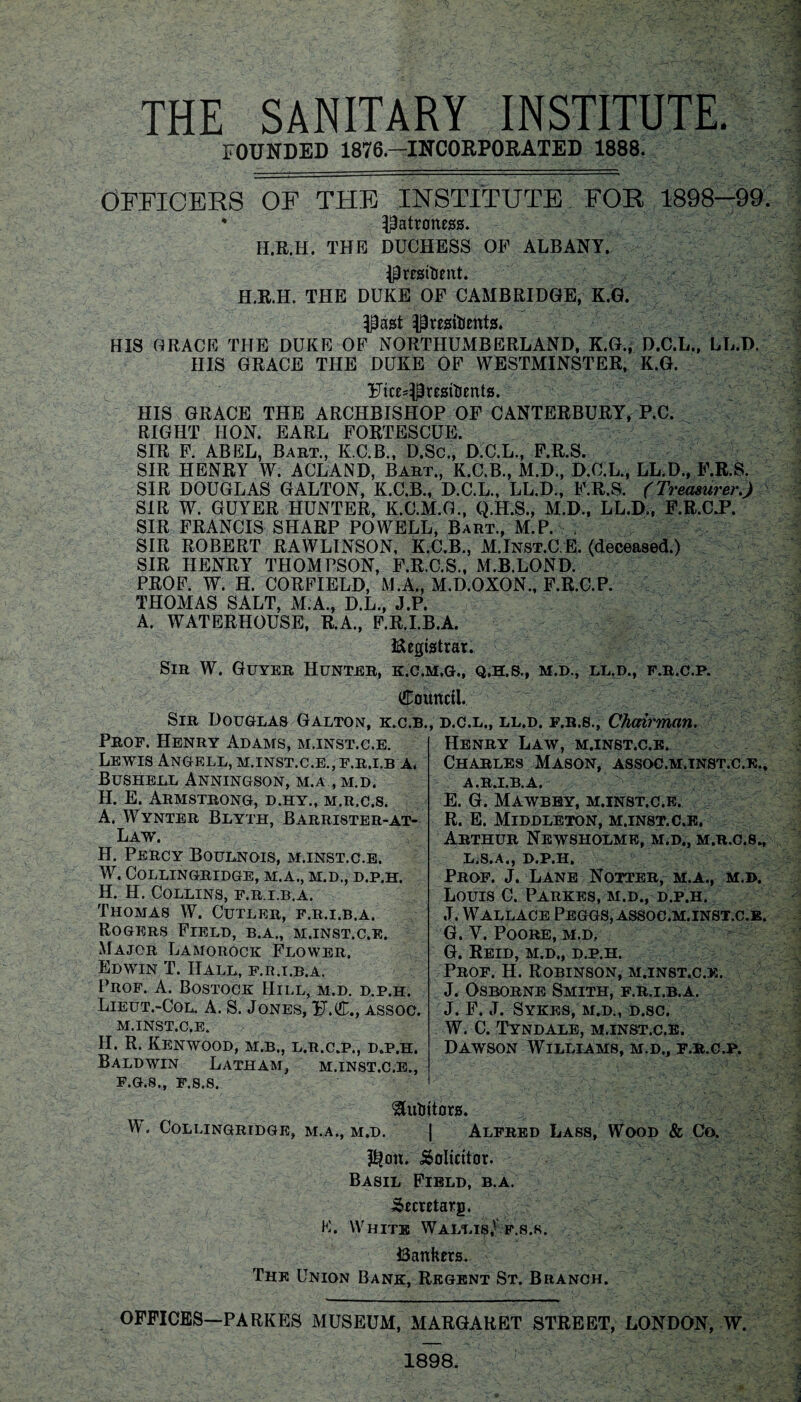 THE SANITARY INSTITUTE. FOUNDED 1876— INCORPORATED 1888. OFFICERS OF THE INSTITUTE FOR 1898—99 4 patroness. H.R.H. THE DUCHESS OF ALBANY. President. H.R.H. THE DUKE OF CAMBRIDGE, K.G. Past Presidents. HIS GRACE THE DUKE OF NORTHUMBERLAND, K.G., D.C.L., LL.D. IIIS GRACE THE DUKE OF WESTMINSTER, K.G. Fice^Presidents. HIS GRACE THE ARCHBISHOP OF CANTERBURY, P.C. RIGHT HON. EARL FORTESCUE. SIR F. ABEL, Bart., K.C.B., D.Sc., D.C.L., F.R.S. SIR HENRY W. ACLAND, Bart., K.C.B., M.D., D.C.L., LL.D., F.R.S. SIR DOUGLAS GALTON, K.C.B., D.C.L., LL.D., F.R.S. (Treasurer.) SIR W. GUYER HUNTER, K.C.M.G., Q.H.S., M.D., LL.D., F.R.C.P. SIR FRANCIS SHARP POWELL, Bart., M.P. . SIR ROBERT RAWLINSON, K.C.B., M.Inst.C E. (deceased.) SIR HENRY THOMPSON, F.R.C.S., M.B.LOND. PROF. W. H. CORFIELD, M.A., M.D.OXON., F.R.C.P. THOMAS SALT, M.A., D.L., J.P. A. WATERHOUSE, R.A., F.R.I.B.A, Registrar. Sir W. Guyer Hunter, k.c.m.g., q.h.s., m.d., ll.d., f.r.c.p. Council. Sir Douglas Galton, k.c.b., d.c.l., ll.d. f.r.s., Chairman. Prof. Henry Adams, m.inst.c.e. Lewis Angell, m.inst.c.e., f.r.i.b a, Bushell Anningson, M.A , M.D, H. E. Armstrong, d.hy., m.r.c.s. A. Wynter Blyth, Barrister-at- Law. H. Percy Boulnois, m.inst.c.e. w. COLLINGRIDGE, M.A., M.D., D.P.H. H. H. Collins, f.r.i.b.a, Thomas W. Cutler, f.r.i.b.a. Rogers Field, b.a., m.inst.c.e. Major Lamorock Flower, Edwin T. Hall, f.r.i.b.a. Prof. A. Bostock IIii.l, m.d. d.p.h. Lieut.-Col. A. S. Jones, F.C., assoc, m.inst.c.e. II. R. Kenwood, m.b., l.r.c.p., d.p.h. Baldwin Latham, m.inst.c.e.. Henry Law, m.inst.c.e. Charles Mason, assoc.m.inst.c.e., A.R.I.B.A, E. G. Mawbey, m.inst.c.e. R. E. Middleton, m.inst.c.e. Arthur Newsholme, m.d., m.r.c.s., L.S.A., D.P.H. Prof. J. Lane Notter, m.a., m.d. Louis C. Parkes, m.d., d.p.h. J. Wallace Peggs, assoc.m.inst.c,e. G. V. Poore, m.d, G. Reid, m.d., d.p.h. Prof. H. Robinson, m.inst.c.e. J. Osborne Smith, f.r.i.b.a. J. F. J. Sykes, m.d., d.sc. W. C. Tyndale, m.inst.c.e. Dawson Williams, m.d., f.r.c.p. F.G.8., F.S.S. Auditors. W. COLLINGRIDGE, M.A., M.D. | ALFRED LASS, WOOD & Co. $on. Solicitor. Basil Field, b.a. Secretarg. K. White Wallis,- f.s.r. Bankers. The Union Bank, Regent St. Branch. OFFICES—PARKES MUSEUM, MARGARET STREET, LONDON, W. 1898.