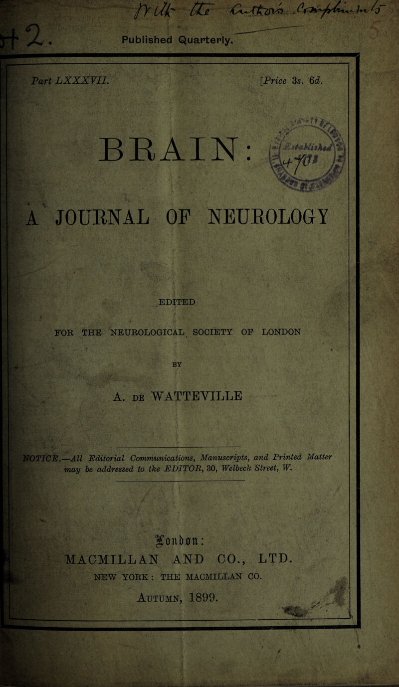 (Me CCz * Published Quarterly. ■*ts Part LXXXVII. [Price 3s. 6d. ft ft BRAIN: w.. m fe WJ®* Mi » A JOURNAL OP NEUROLOGY EDITED FOR THE NEUROLOGICAL SOCIETY OF LONDON BY A. de WATTEVILLE NOTICE.—All Editorial Communications, Manuscripts, and Printed Matter may be addressed to the EDITOR, 30, Welbeck Street, W. Ifoiiiujn: MACMTLL AN AND 00., LTD NEW YOBK: THE MACMILLAN CO. i Autumn, 1899. ‘Cla . ■ mM . .4 »|ffW -