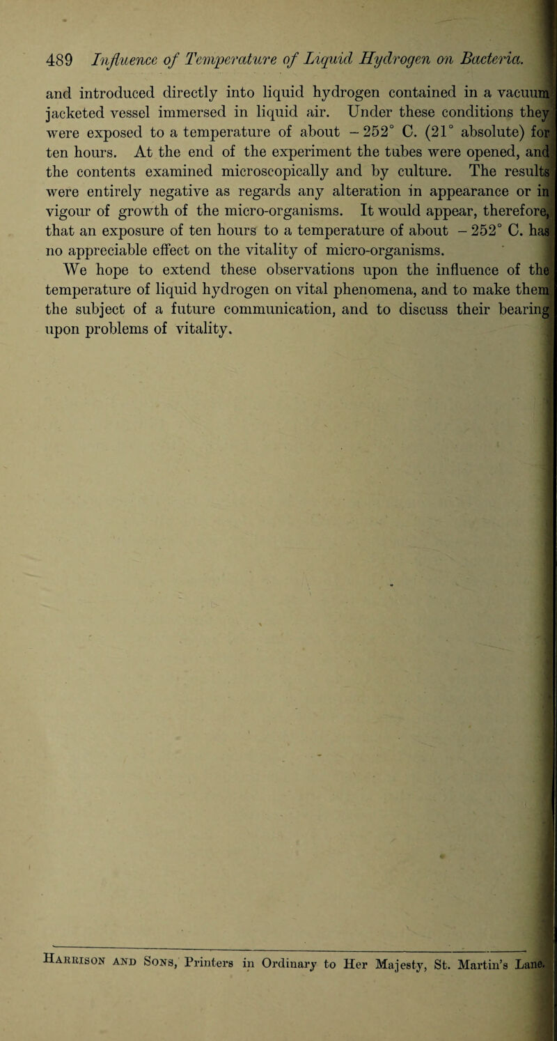 489 Influence of Temperature of Liquid Hydrogen on Bacteria. and introduced directly into liquid hydrogen contained in a vacuum jacketed vessel immersed in liquid air. Under these conditions they were exposed to a temperature of about -252° C. (21° absolute) for ten hours. At the end of the experiment the tubes were opened, and the contents examined microscopically and by culture. The results were entirely negative as regards any alteration in appearance or in vigour of growth of the micro-organisms. It would appear, therefore, that an exposure of ten hours to a temperature of about — 252° C. has no appreciable effect on the vitality of micro-organisms. We hope to extend these observations upon the influence of the temperature of liquid hydrogen on vital phenomena, and to make them the subject of a future communication, and to discuss their bearing upon problems of vitality. Harrison and Sons, Printers in Ordinary to Her Majesty, St. Martin’s Lane.