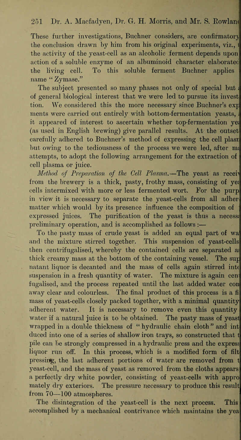 These further investigations, Buchner considers, are confirmatory the conclusion drawn by him from his original experiments, viz., 1 the activity of the yeast-cell as an alcoholic ferment depends upon action of a soluble enzyme of an albuminoid character elaborated the living cell. To this soluble ferment Buchner applies name “ Zymase.” The subject presented so many phases not only of special but ; of general biological interest that we were led to pursue its invest tion. We considered this the more necessary since Buchner’s exp ments were carried out entirely with bottom-fermentation yeasts, ; it appeared of interest to ascertain whether top-fermentation ye; (as used in English brewing) give parallel results. At the outset carefully adhered to Buchner’s method of expressing the cell plasr but owing to the tediousness of the process we were led, after nu attempts, to adopt the following arrangement for the extraction of cell plasma or juice. Method of Preparation of the Cell Plasma.—The yeast as receb from the brewery is a thick, pasty, frothy mass, consisting of ye; cells intermixed with more or less fermented wort. For the purp in view it is necessary to separate the yeast-cells from all adher matter which would by its presence influence the composition of expressed juices. The purification of the yeast is thus a necess; preliminary operation, and is accomplished as follows :— To the pasty mass of crude yeast is added an equal part of wa and the mixture stirred together. This suspension of yeast-cells then centrifugalised, whereby the contained cells are separated a.1 thick creamy mass at the bottom of the containing vessel. The sup natant liquor is decanted and the mass of cells again stirred intc suspension in a fresh quantity of water. The mixture is again ceni fugalisecl, and the process repeated until the last added water con away clear and colourless. The final product of this process is a fi mass of yeast-cells closely packed together, with a minimal quantity adherent water. It is necessary to remove even this quantity water if a natural juice is to be obtained. The pasty mass of yeast wrapped in a double thickness of “ hydraulic chain cloth ” and int duced into one of a series of shallow iron trays, so constructed that t pile can be strongly compressed in a hydraulic press and the express liquor run off. In this process, which is a modified form of filt pressing, the last adherent portions of water are removed from t yeast-cell, and the mass of yeast as removed from the cloths appears a perfectly dry white powder, consisting of yeast-cells with appro mately dry exteriors. The pressure necessary to produce this result from 70—100 atmospheres. The disintegration of the yeast-cell is the next process. This accomplished by a mechanical contrivance which maintains the yea