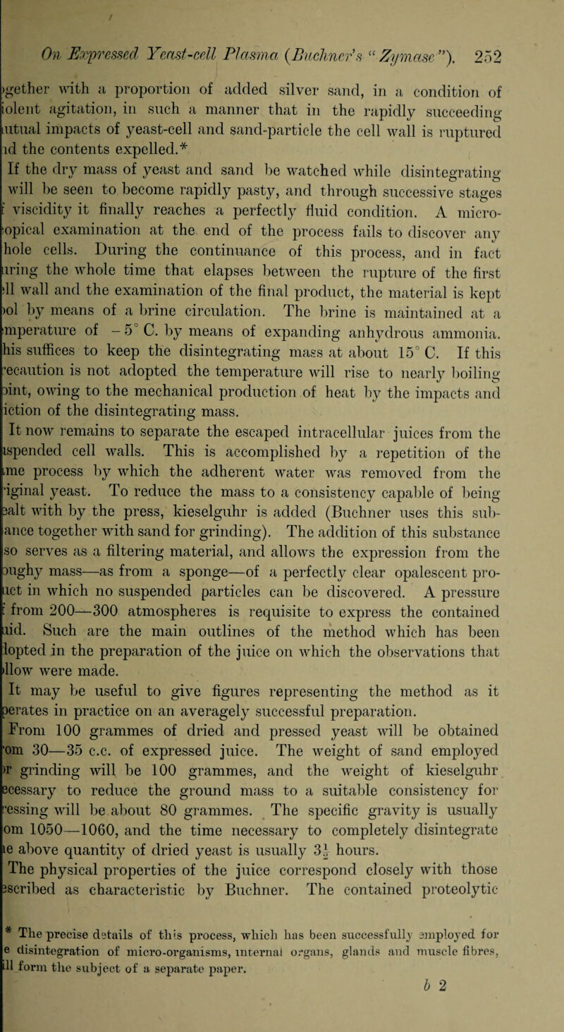 )gether with a proportion of added silver sand, in a condition of iolent agitation, in such a manner that in the rapidly succeeding mtual impacts of yeast-cell and sand-particle the cell wall is ruptured id the contents expelled.* If the dry mass of yeast and sand lie watched while disintegrating o o will be seen to become rapidly pasty, and through successive stages t viscidity it finally reaches a perfectly fluid condition. A micro- topical examination at the end of the process fails to discover any hole cells. During the continuance of this process, and in fact uring the whole time that elapses between the rupture of the first til wall and the examination of the final product, the material is kept >ol by means of a brine circulation. The brine is maintained at a mperature of - 5 C. by means of expanding anhydrous ammonia, his suffices to keep the disintegrating mass at about 15° C. If this 'e caution is not adopted the temperature will rise to nearly boiling tint, owing to the mechanical production of heat by the impacts and iction of the disintegrating mass. It now remains to separate the escaped intracellular juices from the ispended cell walls. This is accomplished by a repetition of the mie process by which the adherent water was removed from the ’iginal yeast. To reduce the mass to a consistency capable of being 3alt with by the press, kieselguhr is added (Buchner uses this sub- ance together with sand for grinding). The addition of this substance so serves as a filtering material, and allows the expression from the 3ughy mass—as from a sponge—of a perfectly clear opalescent pro- act in which no suspended particles can be discovered. A pressure : from 200—300 atmospheres is requisite to express the contained aid. Such are the main outlines of the method which has been lopted in the preparation of the juice on which the observations that >llow were made. It may be useful to give figures representing the method as it perates in practice on an averagely successful preparation. From 100 grammes of dried and pressed yeast will be obtained 'om 30—35 c.c. of expressed juice. The weight of sand employed >r grinding will be 100 grammes, and the weight of kieselguhr ecessary to reduce the ground mass to a suitable consistency for ^essing will be. about 80 grammes. The specific gravity is usually om 1050—1060, and the time necessary to completely disintegrate ie above quantity of dried yeast is usually 3£ hours. The physical properties of the juice correspond closely with those ascribed as characteristic by Buchner. The contained proteolytic The precise details of this process, which has been successfully employed for e disintegration of micro-organisms, internal organs, glands and muscle fibres, dl form the subject of a separate paper. b 2
