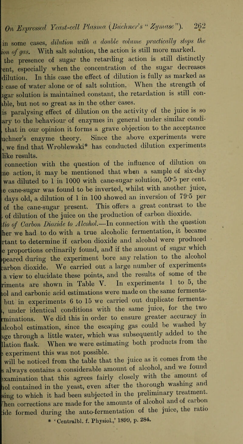 in some cases, dilution with a double volume practically stops the ion of gas. With salt solution, the action is still more marked, the presence of sugar the retarding action is still distinctly •ent, especially when the concentration of the sugar decreases dilution. In this case the effect of dilution is fully as marked as 3 case of water alone or of salt solution. When the strength of igar solution is maintained constant, the retardation is still con¬ dole, but not so great as in the other cases. is paralysing effect of dilution on the activity of the juice is so ary to the behaviour of enzymes in general under similar condi- , that in our opinion it forms a grave objection to the acceptance uchner’s enzyme theory. Since the above experiments were , we find that Wroblewski* has conducted dilution experiments like results. connection with the question of the influence of dilution on ne action, it may be mentioned that when a sample of six-clay was diluted to 1 in 1000 with cane-sugar solution, 50*5 per cent, .e cane-sugar was found to be inverted, whilst with another juice, days old, a dilution of 1 in 100 showed an inversion of <9'5 per of the cane-sugar present. This offers a great contrast to the ; of dilution of the juice on the production of carbon dioxide. iio of Carbon Dioxide to Alcohol.—In connection with the question her we had to do with a true alcoholic fermentation, it became rtant to determine if carbon dioxide and alcohol were produced e proportions ordinarily found, and if the amount of sugar which >peared during the experiment bore any relation to the alcohol sarbon dioxide. We carried out a large number of expeiiments a view to elucidate these points, and the results of some of the riments are shown in Table V. In experiments 1 to 5, the iol and carbonic acid estimations were made on the same fermenta- but in experiments 6 to 15 we carried out duplicate feimenta- i, under identical conditions with the same juice, for the two rminations. We did this in order to ensure greater accuracy in alcohol estimation, since the escaping gas could be washed by ige through a little water, which was subsequently added to the llation flask. When we were estimating both products from the } experiment this was not possible. will be noticed from the table that the juice as it comes from the s always contains a considerable amount of alcohol, and we found Examination that this agrees fairly closely with the amount of tiol contained in the yeast, even after the thorough washing an sing to which it had been subjected in the preliminary treatment. Tien corrections are made for the amounts of alcohol and of cai on :ide formed during the auto-fermentation of the juice, the latio * ‘ Centralbl. f. Physiol.,’ 1899, p. 284.
