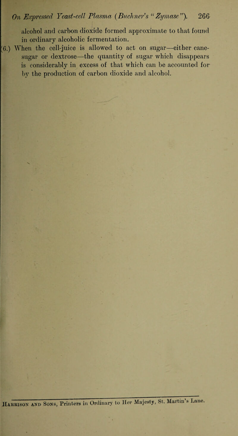 alcohol and carbon dioxide formed approximate to that found in ordinary alcoholic fermentation. [6.) When the cell-juice is allowed to act on sugar—either cane- sugar or dextrose—the quantity of sugar which disappears is considerably in excess of that which can be accounted for by the production of carbon dioxide and alcohol. Harrison and Sons, Printers in Ordinary to Her Majesty, St. Martin’s Lane.