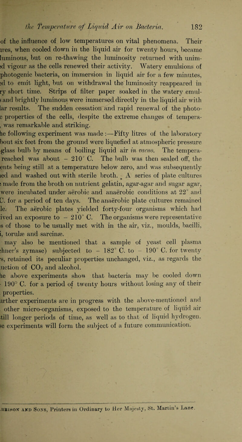 of the influence of low temperatures on vital phenomena. Their lies, when cooled down in the liquid air for twenty hours, became luminous, but on re-thawing the luminosity returned with uninl¬ id vigour as the cells renewed their activity. Watery emulsions of photogenic bacteria, on immersion in liquid air for a few minutes, jd to emit light, but on withdrawal the luminosity reappeared in ry short time. Strips of filter paper soaked in the watery emul- 3 and brightly luminous were immersed directly in the liquid air with lar results. The sudden cessation and rapid renewal of the photo- c properties of the cells, despite the extreme changes of tempera- , was remarkable and striking. lie following experiment was made :—Fifty litres of the laboratory bout six feet from the ground were liquefied at atmospheric pressure glass bulb by means of boiling liquid air in vacuo. The tempera- reached was about - 210J C. The bulb was then sealed off, the ents being still at a temperature below zero, and was subsequently ted and washed out with sterile broth. ^ A series of plate cultures s made from the broth on nutrient gelatin, agar-agar and sugar agar, were incubated under aerobic and anaerobic conditions at 22° and D. for a period of ten days. The anaerobic plate cultures remained le. The aerobic plates yielded forty-four organisms which had ived an exposure to - 210 J C. The organisms were representative is of those to be usually met with in the air, viz., moulds, bacilli, i, torulse and sarcina?. may also be mentioned that a sample of yeast cell plasma diner’s zymase) subjected to - 182° C. to - 190 C. for twenty •s, retained its peculiar properties unchanged, viz., as regards the notion of COo and alcohol. lie above experiments shov that bacteria may be cooled down • 190° C. for a period of twenty hours without losing any of their properties. Lirther experiments are in progress with the above-mentioned and other micro-organisms, exposed to the temperature of liquid air till longer periods of time, as well as to that of liquid hydrogen, se experiments will form the subject of a future communication. ilhlson and Sons, Printers in Ordinary to Her Majesty, St. Martin’s Lane.