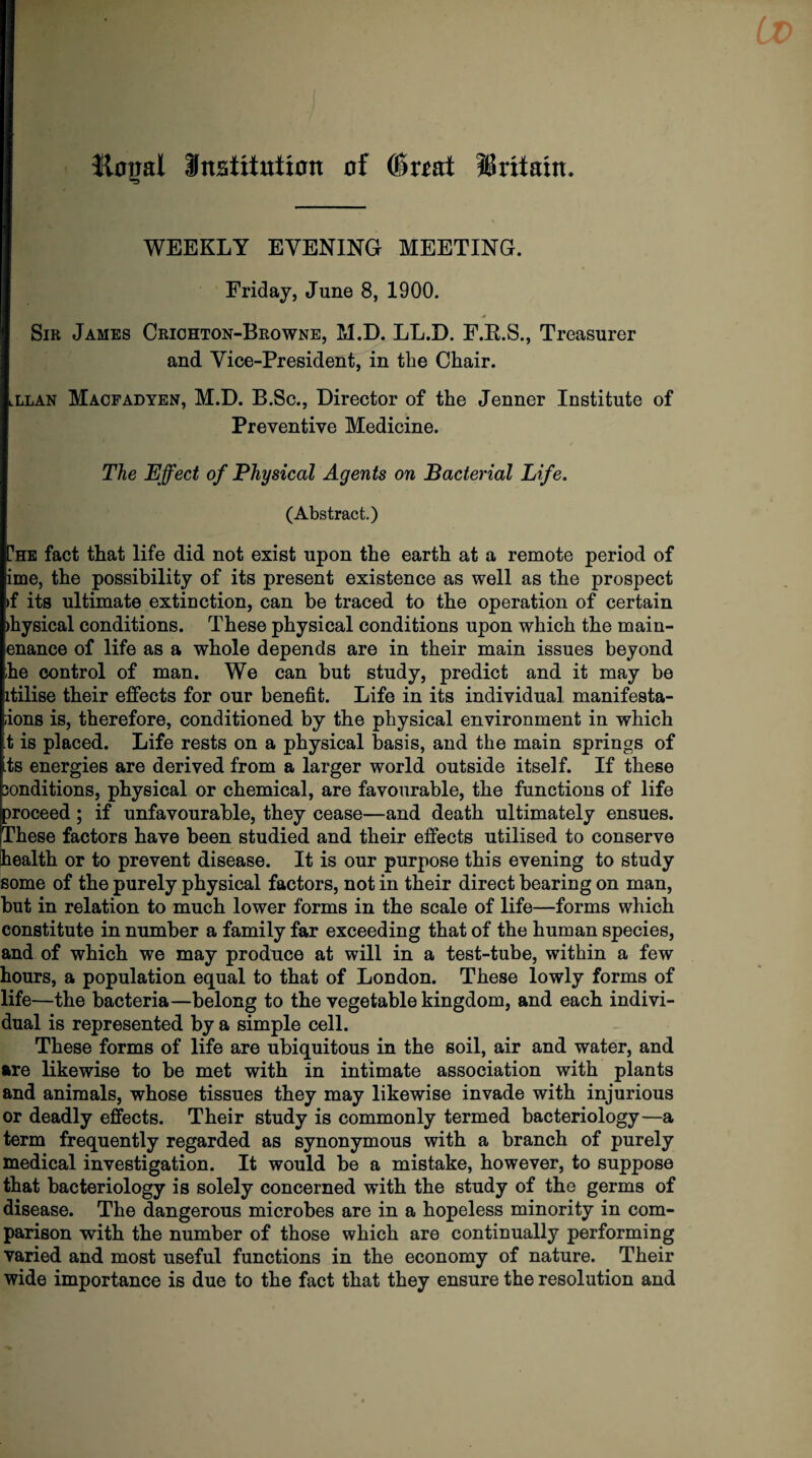 Hotial Destitution of (Swat ISritam. WEEKLY EVENING MEETING. Friday, June 8, 1900. Sir James Criohton-Browne, M.D. LL.D. F.R.S., Treasurer and Vice-President, in the Chair. lLlan Macfadyen, M.D. B.Sc., Director of the Jenner Institute of Preventive Medicine. The Effect of Physical Agents on Bacterial Life. (Abstract.) The fact that life did not exist upon the earth at a remote period of ime, the possibility of its present existence as well as the prospect >f its ultimate extinction, can be traced to the operation of certain >hysical conditions. These physical conditions upon which the main- enance of life as a whole depends are in their main issues beyond he control of man. We can but study, predict and it may be itilise their effects for our benefit. Life in its individual manifesta- iions is, therefore, conditioned by the physical environment in which t is placed. Life rests on a physical basis, and the main springs of its energies are derived from a larger world outside itself. If these sonditions, physical or chemical, are favourable, the functions of life proceed; if unfavourable, they cease—and death ultimately ensues. These factors have been studied and their effects utilised to conserve health or to prevent disease. It is our purpose this evening to study some of the purely physical factors, not in their direct bearing on man, but in relation to much lower forms in the scale of life—forms which constitute in number a family far exceeding that of the human species, and of which we may produce at will in a test-tube, within a few hours, a population equal to that of London. These lowly forms of life—the bacteria—belong to the vegetable kingdom, and each indivi¬ dual is represented by a simple cell. These forms of life are ubiquitous in the soil, air and water, and are likewise to be met with in intimate association with plants and animals, whose tissues they may likewise invade with injurious or deadly effects. Their study is commonly termed bacteriology—a term frequently regarded as synonymous with a branch of purely medical investigation. It would be a mistake, however, to suppose that bacteriology is solely concerned with the study of the germs of disease. The dangerous microbes are in a hopeless minority in com¬ parison with the number of those which are continually performing varied and most useful functions in the economy of nature. Their wide importance is due to the fact that they ensure the resolution and