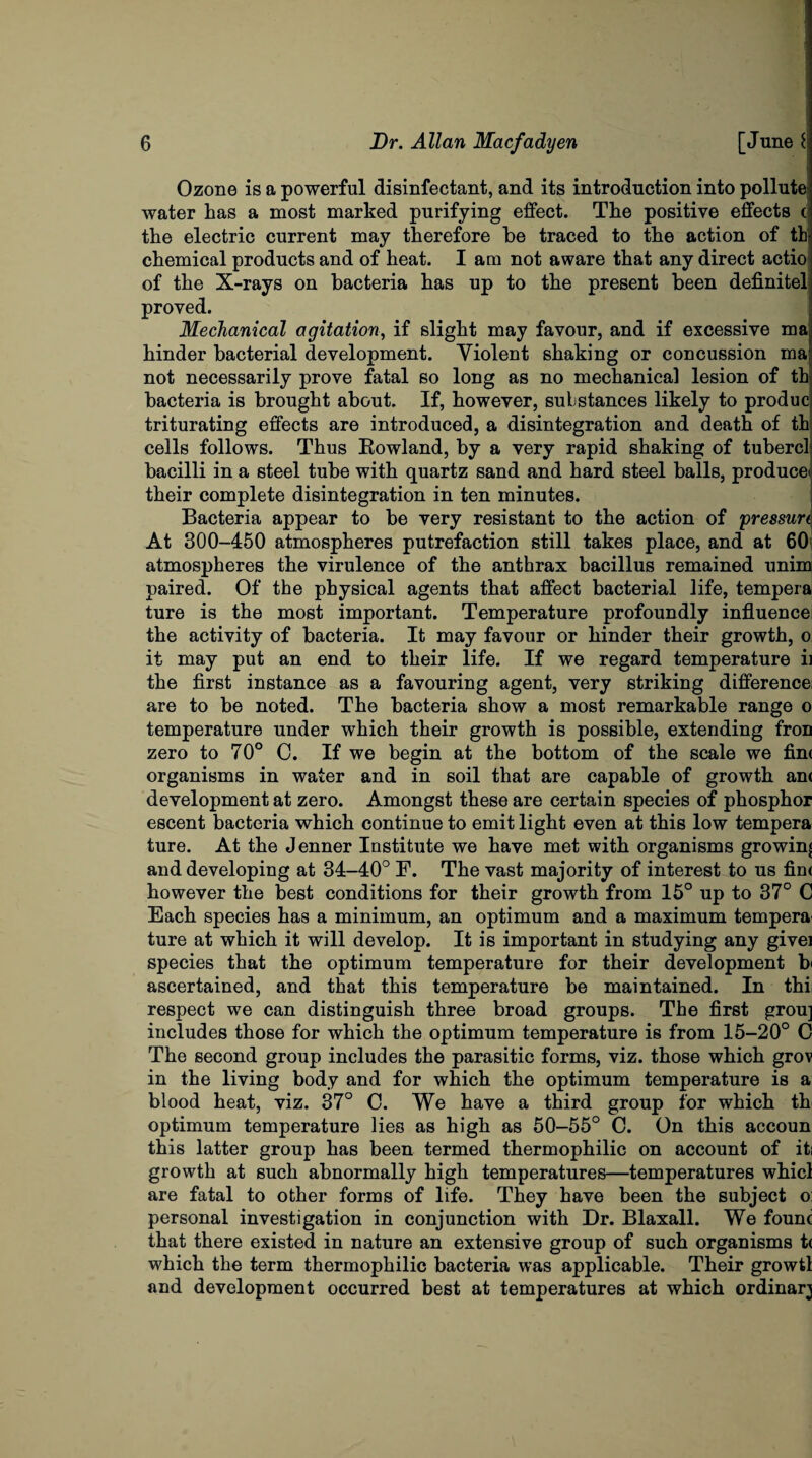 Ozone is a powerful disinfectant, and its introduction into pollute water has a most marked purifying effect. The positive effects c the electric current may therefore be traced to the action of th chemical products and of heat. I am not aware that any direct actio of the X-rays on bacteria has up to the present been definitel proved. Mechanical agitation, if slight may favour, and if excessive ma hinder bacterial development. Violent shaking or concussion ma not necessarily prove fatal so long as no mechanical lesion of th bacteria is brought about. If, however, substances likely to produc triturating effects are introduced, a disintegration and death of th cells follows. Thus Rowland, by a very rapid shaking of tubercl bacilli in a steel tube with quartz sand and hard steel balls, produce' their complete disintegration in ten minutes. Bacteria appear to be very resistant to the action of pressun At 300-450 atmospheres putrefaction still takes place, and at 601 atmospheres the virulence of the anthrax bacillus remained unim paired. Of the physical agents that affect bacterial life, tempera ture is the most important. Temperature profoundly influence the activity of bacteria. It may favour or hinder their growth, o it may put an end to their life. If we regard temperature ii the first instance as a favouring agent, very striking difference! are to be noted. The bacteria show a most remarkable range o temperature under which their growth is possible, extending fron zero to 70° C. If we begin at the bottom of the scale we fim organisms in water and in soil that are capable of growth an< development at zero. Amongst these are certain species of phosphor escent bacteria which continue to emit light even at this low tempera ture. At the Jenner Institute we have met with organisms growing and developing at 34-40° F. The vast majority of interest to us fim however the best conditions for their growth from 15° up to 37° C Each species has a minimum, an optimum and a maximum tempera ture at which it will develop. It is important in studying any givei species that the optimum temperature for their development b' ascertained, and that this temperature be maintained. In thi respect we can distinguish three broad groups. The first grou] includes those for which the optimum temperature is from 15-20° C The second group includes the parasitic forms, viz. those which grov in the living body and for which the optimum temperature is a blood heat, viz. 37° C. We have a third group for which th optimum temperature lies as high as 50-55° C. On this accoun this latter group has been termed thermophilic on account of iti growth at such abnormally high temperatures—temperatures whicl are fatal to other forms of life. They have been the subject o: personal investigation in conjunction with Dr. Blaxall. We founc that there existed in nature an extensive group of such organisms t< which the term thermophilic bacteria was applicable. Their growtl and development occurred best at temperatures at which ordinary