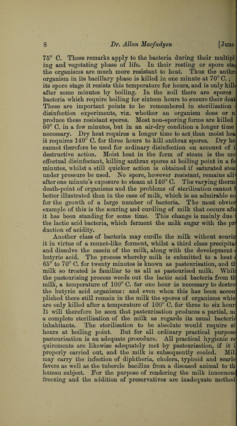 75° C. These remarks apply to the bacteria during their multipl ing and vegetating phase of life. In their resting or spore staj, the organisms are much more resistant to heat. Thus the anthn organism in its bacillary phase is killed in one minute at 70° C.; : its spore stage it resists this temperature for hours, and is only kilh after some minutes by boiling. In the soil there are spores bacteria which require boiling for sixteen hours to ensure their deat's These are important points to be remembered in sterilisation < disinfection experiments, viz. whether an organism does or n produce these resistant spores. Most non-sporing forms are killed 60° C. in a few minutes, but in an air-dry condition a longer time necessary. Dry heat requires a longer time to act than moist hea it requires 140° C. for three hours to kill anthrax spores. Dry he cannot therefore be used for ordinary disinfection on account of i destructive action. Moist heat in the form of steam is the mo, effectual disinfectant, killing anthrax spores at boiling point in a fe: minutes, whilst a still quicker action is obtained if saturated stea:' under pressure be used. No spore, however resistant, remains air after one minute’s exposure to steam at 140° C. The varying therm; death-point of organisms and the problems of sterilisation cannot 1 better illustrated than in the case of milk, which is an admirable so for the growth of a large number of bacteria. The most obvioi example of this is the souring and curdling of milk that occurs aftc it has been standing for some time. This change is mainly due 1 the lactic acid bacteria, which ferment the milk sugar with the pr< duction of acidity. Another class of bacteria may curdle the milk without sourin it in virtue of a rennet-like ferment, whilst a third class preeipital and dissolve the casein of the milk, along with the development < butyric acid. The process whereby milk is submitted to a heat < 65° to 70° C. for twenty minutes is known as pasteurisation, and tl milk so treated is familiar to us all as pasteurised milk. Whik: the pasteurising process weeds out the lactic acid bacteria from tb milk, a temperature of 100° C. for one hour is necessary to destro the butyric acid organisms: and even when this has been accon plished there still remain in the milk the spores of organisms whic are only killed after a temperature of 100° C. for three to six hour; It will therefore be seen that pasteurisation produces a partial, nc a complete sterilisation of the milk as regards its usual bacteris inhabitants. The sterilisation to be absolute would require si hours at boiling point. But for all ordinary practical purpose pasteurisation is an adequate procedure. All practical hygienic re quirements are likewise adequately met by pasteurisation, if it i properly carried out, and the milk is subsequently cooled. Mil may carry the infection of diphtheria, cholera, typhoid and scarle fevers as well as the tubercle bacillus from a diseased animal to th human subject. For the purpose of rendering the milk innocuous freezing and the addition of preservatives are inadequate method