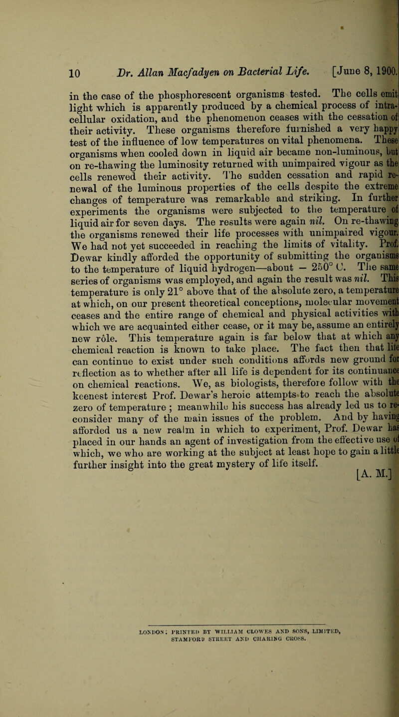 in the case of the phosphorescent organisms tested. The cells emit light which is apparently produced by a chemical process of intra¬ cellular oxidation, and the phenomenon ceases with the cessation of. their activity. These organisms therefore furnished a very happy test of the influence of low temperatures on vital phenomena. These organisms when cooled down in liquid air became non-luminous, but on re-thawing the luminosity returned with unimpaired vigour as the cells renewed their activity. The sudden cessation and rapid re¬ newal of the luminous properties of the cells despite the extreme changes of temperature was remarkable and striking. In further experiments the organisms were subjected to the temperature^ of liquid air for seven days. The results were again nil. On re-thawing the organisms renewed their life processes with unimpaired vigour. We had not yet succeeded in reaching the limits of vitality. Prof. Dewar kindly afforded the opportunity of submitting the organisms to the temperature of liquid hydrogen—about — 250° (J. The same series of organisms was employed, and again the result was nil. This temperature is only 21° above that of the absolute zero, a temperature at which, on our present theoretical conceptions, molec ular movement ceases and the entire range of chemical and physical activities with which we are acquainted either cease, or it may be, assume an entirely new role. This temperature again is far below that at which any chemical reaction is known to take place, d he fact then that life can continue to exist under such conditions affords new ground for reflection as to whether after all life is dependent for its continuance on chemical reactions. We, as biologists, therefore follow with the keenest interest Prof. Dewar’s heroic attempts to reach the absolute zero of temperature ; meanwhile his success has already led us to re¬ consider many of the main issues of the problem. And by having afforded us a new realm in which to experiment, Prof. Dewar has placed in our hands an agent of investigation from the effective use of which, we who are working at the subject at least hope to gain a little further insight into the great mystery of life itself. I [A. M.] LONDON; PRINTED BY WILLIAM CLOWES AND SONS, LIMITED, STAMFORD STREET AND CIIAUING CROSS.