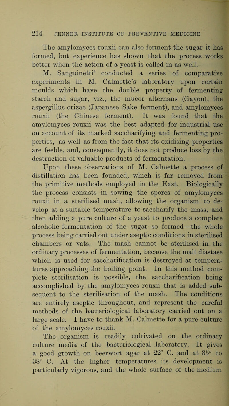 The amylomyces rouxii can also ferment the sugar it has formed, but experience has shown that the process works better when the action of a yeast is called in as well. M. Sanguinetti6 conducted a series of comparative experiments in M. Calmette’s laborator}^ upon certain moulds which have the double property of fermenting starch and sugar, viz., the mucor alternans (Gayon), the aspergillus orizae (Japanese Sake ferment), and amylomyces rouxii (the Chinese ferment). It was found that the amylomyces rouxii was the best adapted for industrial use on account of its marked saccharifying and fermenting pro¬ perties, as well as from the fact that its oxidising properties are feeble, and, consequently, it does not produce loss by the destruction of valuable products of fermentation. Upon these observations of M. Calmette a process of distillation has been founded, which is far removed from the primitive methods employed in the East. Biologically the process consists in sowing the spores of amylomyces rouxii in a sterilised mash, allowing the organism to de¬ velop at a suitable temperature to saccharify the mass, and then adding a pure culture of a yeast to produce a complete alcoholic fermentation of the sugar so formed—the whole process being carried out under aseptic conditions in sterilised chambers or vats. The mash cannot be sterilised in the ordinary processes of fermentation, because the malt diastase which is used for saccharification is destroyed at tempera¬ tures approaching the boiling point. In this method com¬ plete sterilisation is possible, the saccharification being accomplished by the amylomyces rouxii that is added sub¬ sequent to the sterilisation of the mash. The conditions are entirely aseptic throughout, and represent the careful methods of the bacteriological laboratory carried out on a large scale. I have to thank M. Calmette for a pure culture of the amylomyces rouxii. The organism is readily cultivated on the ordinary culture media of the bacteriological laboratory. It gives a good growth on beerwort agar at 22° C. and at 35° to 38° C. At the higher temperatures its development is particularly vigorous, and the whole surface of the medium