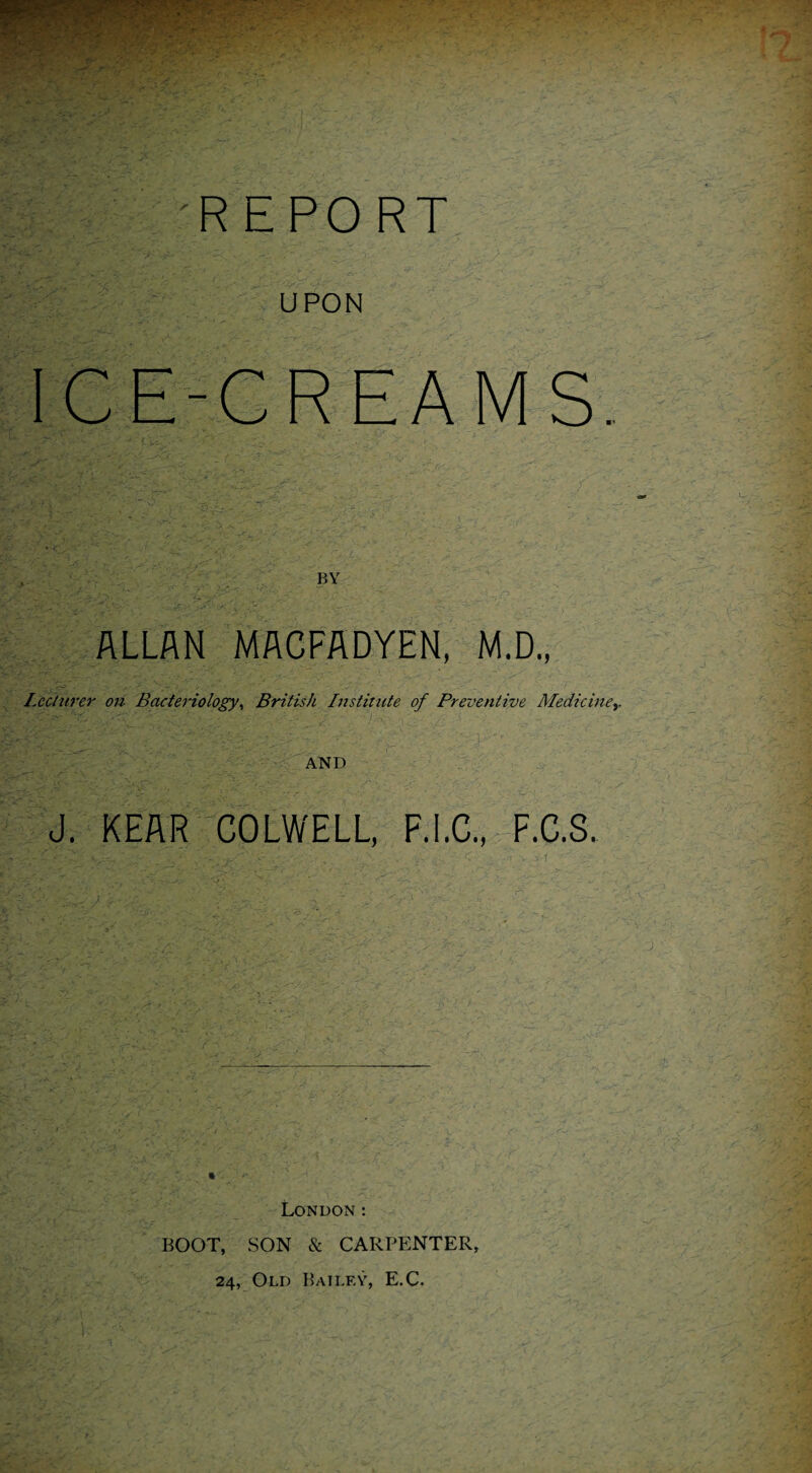 REPORT U PON ICE-CREAMS. BY ALLAN MACFADYEN, M.D., Lecturer on Bacteriology, British Institute of Preventive Mediciney AND iS REAR COLWELL, F.I.C., F.C.S. London: BOOT, SON & CARPENTER, 24, Old Bailey, E.C.