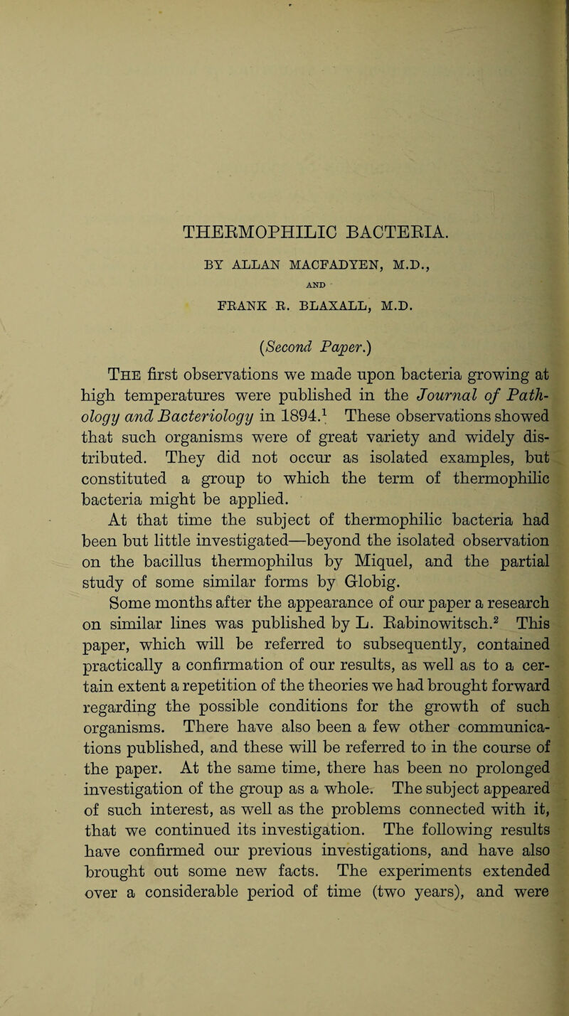 THERMOPHILIC BACTERIA. BY ALLAN MACFADYEN, M.D., AND FRANK R. BLAXALL, M.D. [Second Paper.) The first observations we made upon bacteria growing at high temperatures were published in the Journal of Path¬ ology and Bacteriology in 1894.1 These observations showed that such organisms were of great variety and widely dis¬ tributed. They did not occur as isolated examples, but constituted a group to which the term of thermophilic bacteria might be applied. At that time the subject of thermophilic bacteria had been but little investigated—beyond the isolated observation on the bacillus thermophilus by Miquel, and the partial study of some similar forms by Globig. Some months after the appearance of our paper a research on similar lines was published by L. Rabinowitsch.2 This paper, which will be referred to subsequently, contained practically a confirmation of our results, as well as to a cer¬ tain extent a repetition of the theories we had brought forward regarding the possible conditions for the growth of such organisms. There have also been a few other communica¬ tions published, and these will be referred to in the course of the paper. At the same time, there has been no prolonged investigation of the group as a whole. The subject appeared of such interest, as well as the problems connected with it, that we continued its investigation. The following results have confirmed our previous investigations, and have also brought out some new facts. The experiments extended over a considerable period of time (two years), and were