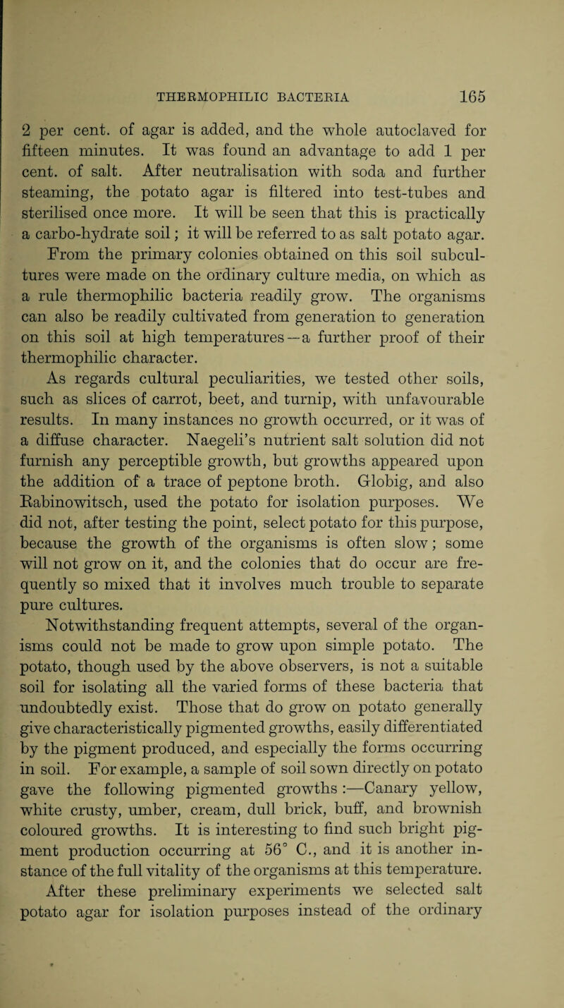 2 per cent, of agar is added, and the whole autoclaved for fifteen minutes. It was found an advantage to add 1 per cent, of salt. After neutralisation with soda and further steaming, the potato agar is filtered into test-tubes and sterilised once more. It will be seen that this is practically a carbo-hydrate soil; it will be referred to as salt potato agar. From the primary colonies obtained on this soil subcul¬ tures were made on the ordinary culture media, on which as a rule thermophilic bacteria readily grow. The organisms can also be readily cultivated from generation to generation on this soil at high temperatures—a further proof of their thermophilic character. As regards cultural peculiarities, we tested other soils, such as slices of carrot, beet, and turnip, with unfavourable results. In many instances no growth occurred, or it was of a diffuse character. Naegeli’s nutrient salt solution did not furnish any perceptible growth, but growths appeared upon the addition of' a trace of peptone broth. Globig, and also Rabinowitsch, used the potato for isolation purposes. We did not, after testing the point, select potato for this purpose, because the growth of the organisms is often slow; some will not grow on it, and the colonies that do occur are fre¬ quently so mixed that it involves much trouble to separate pure cultures. Notwithstanding frequent attempts, several of the organ¬ isms could not be made to grow upon simple potato. The potato, though used by the above observers, is not a suitable soil for isolating all the varied forms of these bacteria that undoubtedly exist. Those that do grow on potato generally give characteristically pigmented growths, easily differentiated by the pigment produced, and especially the forms occurring in soil. For example, a sample of soil sown directly on potato gave the following pigmented growths :—Canary yellow, white crusty, umber, cream, dull brick, buff, and brownish coloured growths. It is interesting to find such bright pig¬ ment production occurring at 56° C., and it is another in¬ stance of the full vitality of the organisms at this temperature. After these preliminary experiments we selected salt potato agar for isolation purposes instead of the ordinary