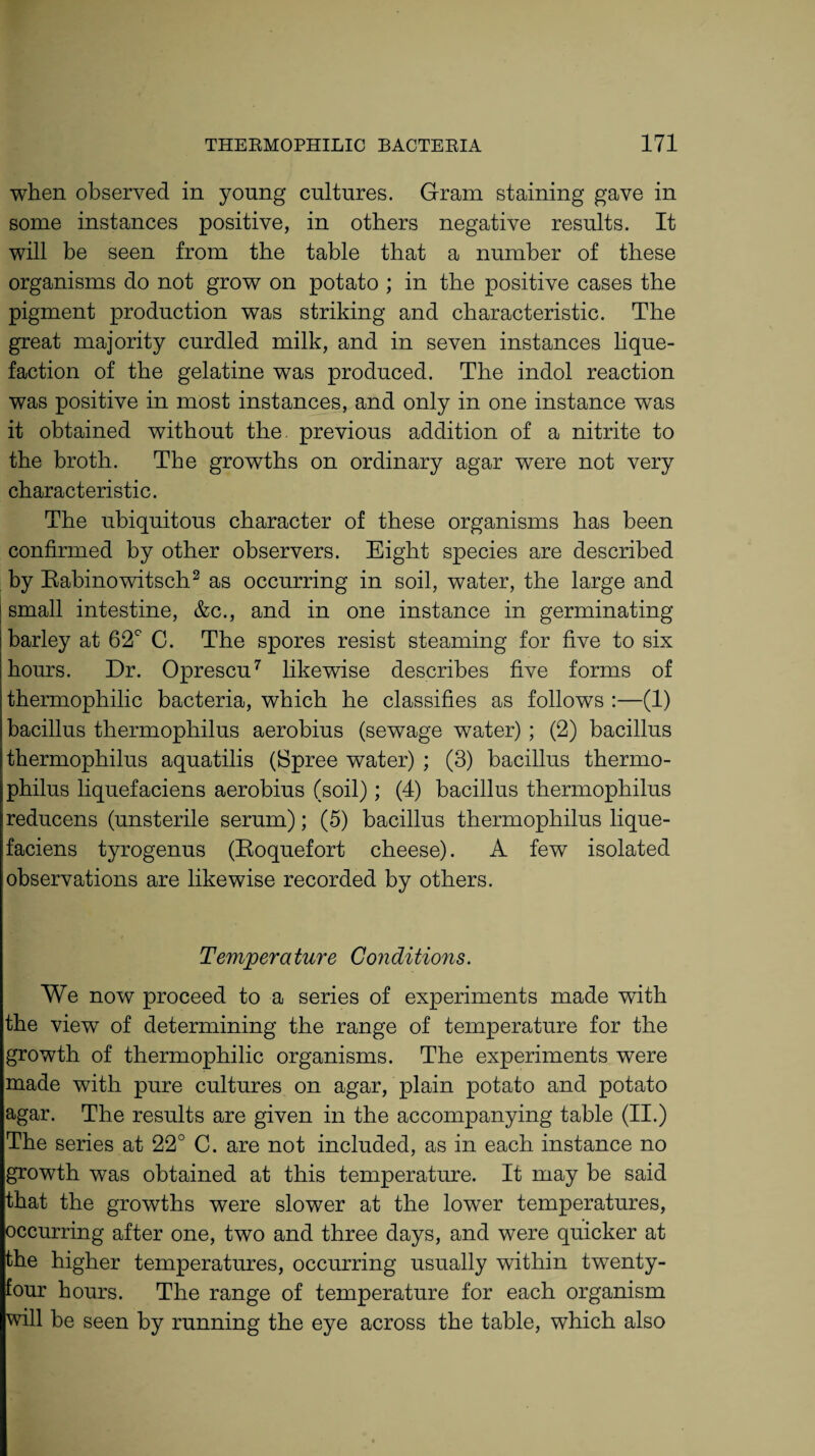when observed in young cultures. Gram staining gave in some instances positive, in others negative results. It will be seen from the table that a number of these organisms do not grow on potato ; in the positive cases the pigment production was striking and characteristic. The great majority curdled milk, and in seven instances lique¬ faction of the gelatine was produced. The indol reaction was positive in most instances, and only in one instance was it obtained without the. previous addition of a nitrite to the broth. The growths on ordinary agar were not very characteristic. The ubiquitous character of these organisms has been confirmed by other observers. Eight species are described by Rabinowitsch2 as occurring in soil, water, the large and small intestine, &c., and in one instance in germinating barley at 62° C. The spores resist steaming for five to six hours. Dr. Oprescu7 likewise describes five forms of thermophilic bacteria, which he classifies as follows :—(1) bacillus thermophilus aerobius (sewage water) ; (2) bacillus thermophilus aquatilis (Spree water) ; (3) bacillus thermo¬ philus liquefaciens aerobius (soil); (4) bacillus thermophilus reducens (unsterile serum); (5) bacillus thermophilus lique¬ faciens tyrogenus (Roquefort cheese). A few isolated observations are likewise recorded by others. Temperature Conditions. We now proceed to a series of experiments made with the view of determining the range of temperature for the growth of thermophilic organisms. The experiments were made with pure cultures on agar, plain potato and potato agar. The results are given in the accompanying table (II.) The series at 22° C. are not included, as in each instance no growth was obtained at this temperature. It may be said that the growths were slower at the lower temperatures, occurring after one, two and three days, and were quicker at the higher temperatures, occurring usually within twenty- four hours. The range of temperature for each organism will be seen by running the eye across the table, which also