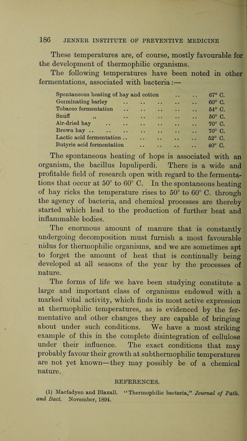 These temperatures are, of course, mostly favourable for the development of thermophilic organisms. The following temperatures have been noted in other fermentations, associated with bacteria :— Spontaneous heating of hay and cotton .. .. 67° C. Germinating barley .. .. .. .. .. 60° G. Tobacco fermentation .. .. .. .. .. 54° C. Snuff ,, . 50° C. Air-dried hay .. .. .. .. .. .. 70° C. Brown hay .. .. .. .. .. .. .. 70° C. Lactic acid fermentation .. .. .. .. .. 52° C. Butyric acid fermentation .. .. .. .. 40° C. The spontaneous heating of hops is associated with an organism, the bacillus lupuliperdi. There is a wide and profitable field of research open with regard to the fermenta¬ tions that occur at 50° to 60° C. In the spontaneous heating of hay ricks the temperature rises to 50° to 60° C. through the agency of bacteria, and chemical processes are thereby started which lead to the production of further heat and inflammable bodies. The enormous amount of manure that is constantly undergoing decomposition must furnish a most favourable nidus for thermophilic organisms, and we are sometimes apt to forget the amount of heat that is continually being developed at all seasons of the year by the processes of nature. The forms of life we have been studying constitute a large and important class of organisms endowed with a marked vital activity, which finds its most active expression at thermophilic temperatures, as is evidenced by the fer¬ mentative and other changes they are capable of bringing about under such conditions. We have a most striking example of this in the complete disintegration of cellulose under their influence. The exact conditions that may probably favour their growth at sub thermophilic temperatures are not yet known—they may possibly be of a chemical nature. REFERENCES. (1) Macfadyen and Blaxalh “Thermophilic bacteria,” Journal of Path, and Bad. November, 1894.