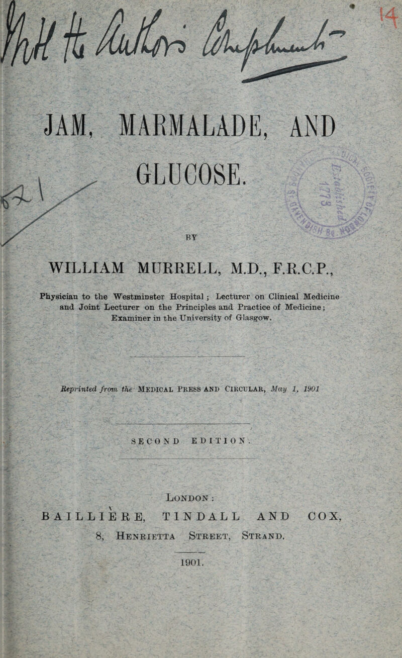 JAM, MARMALADE, AND GLUCOSE. S - -fe, ' ' ' V, BY WILLIAM MURRELL, M.D., F.R.C.P., Physician to the Westminster Hospital ; Lecturer on Clinical Medicine and Joint Lecturer on the Principles and Practice of Medicine; Examiner in the University of Glasgow. Reprinted from the MEDICAL PRESS AND CIRCULAR, May 1. 1901 SECOND EDITION. London: BAILLIERE, TINDALL AND COX, 8, Henrietta Street, Strand. 1901.