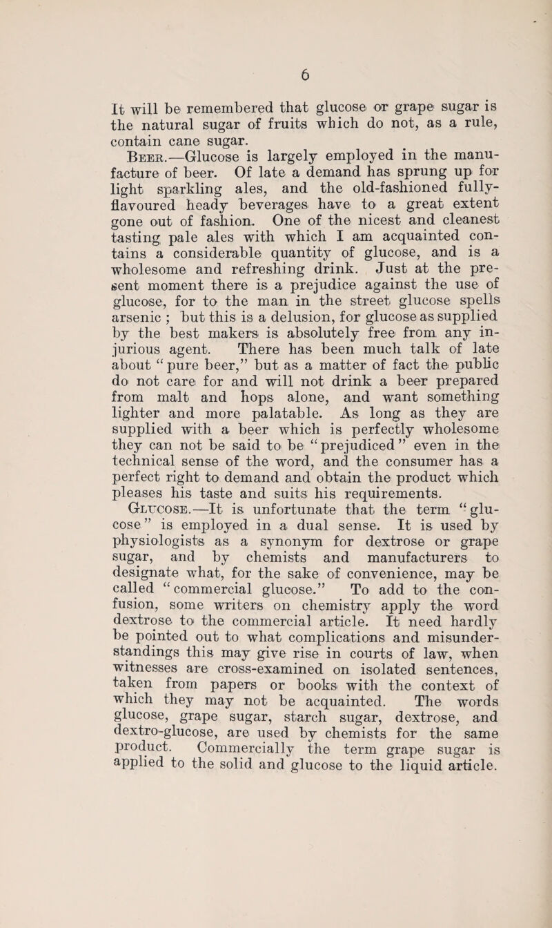 It will be remembered that glucose or grape sugar is the natural sugar of fruits which do not, as a rule, contain cane sugar. Beer.—Glucose is largely employed in the manu¬ facture of beer. Of late a demand has sprung up for light sparkling ales, and the old-fashioned fully- flavoured heady beverages have to a great extent gone out of fashion. One of the nicest and cleanest tasting pale ales with which I am acquainted con¬ tains a considerable quantity of glucose, and is a wholesome and refreshing drink. Just at the pre¬ sent moment there is a prejudice against the use of glucose, for to the man in the street glucose spells arsenic ; but this is a delusion, for glucose as supplied by the best makers is absolutely free from any in¬ jurious agent. There has been much talk of late about “ pure beer,” but as a matter of fact the public do not care for and will not drink a beer prepared from malt and hops alone, and want, something lighter and more palatable. As long as they are supplied with a beer which is perfectly wholesome they can not be said to be “prejudiced” even in the technical sense of the word, and the consumer has a perfect right to demand and obtain the product which pleases his taste and suits his requirements. Glucose.—It is unfortunate that the term “glu¬ cose” is employed in a dual sense. It is used by physiologists as a synonym for dextrose or grape sugar, and by chemists and manufacturers to designate what, for the sake of convenience, may be called “commercial glucose.” To add to the con¬ fusion, some writers on chemistry apply the word dextrose to the commercial article. It need hardly be pointed out to what complications and misunder¬ standings this may give rise in courts of law, when witnesses are cross-examined on isolated sentences, taken from papers or books, with the context of which they may not be acquainted. The words glucose, grape sugar, starch sugar, dextrose, and dextro-glucose, are used by chemists for the same jjroduct. Commercially the term grape sugar is applied to the solid and glucose to the liquid article.