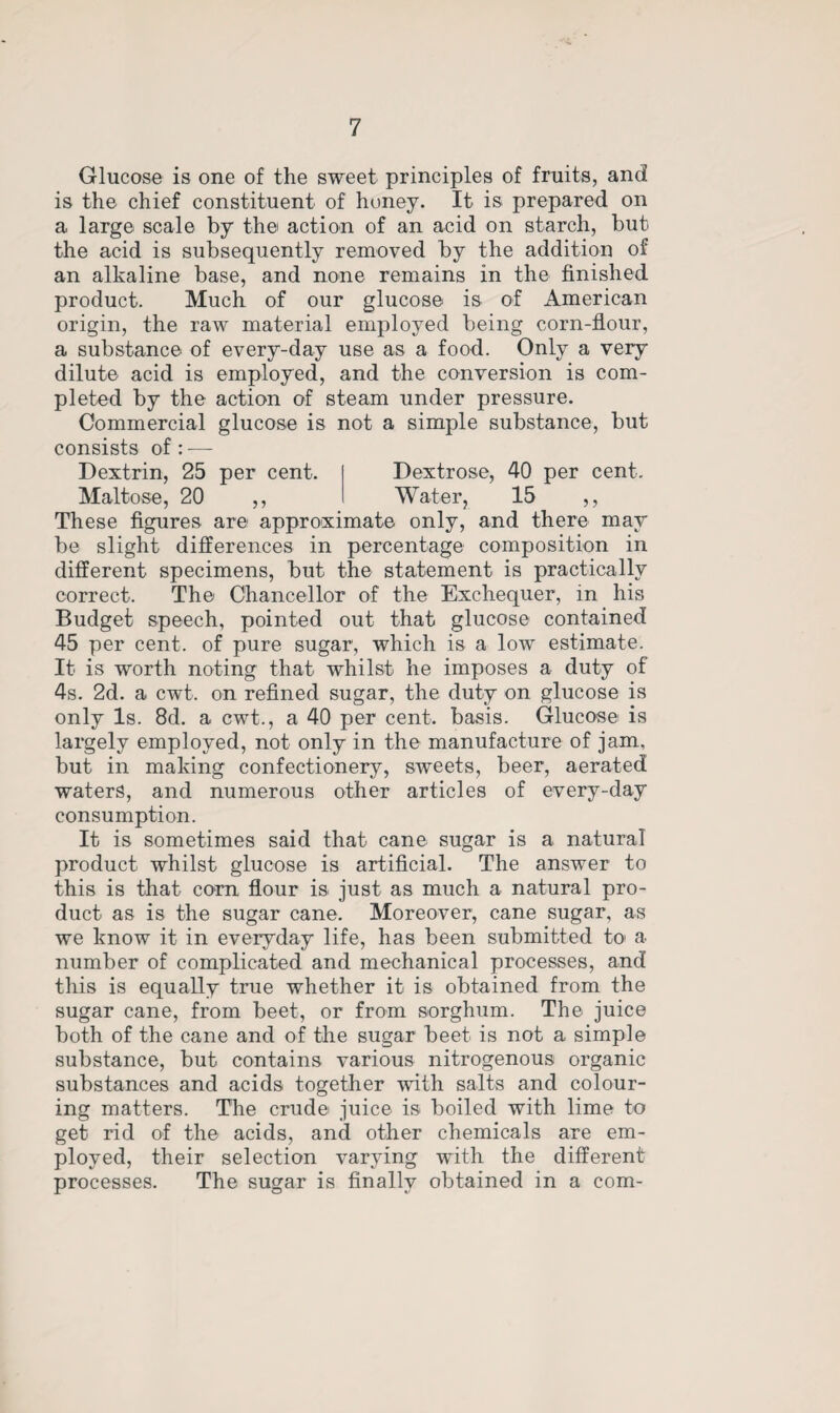 Glucose is one of the sweet principles of fruits, and is the chief constituent of honey. It is prepared on a large scale by the action of an acid on starch, but the acid is subsequently removed by the addition of an alkaline base, and none remains in the finished product. Much of our glucose is of American origin, the raw material employed being corn-flour, a substance of every-day use as a food. Only a very dilute acid is employed, and the conversion is com¬ pleted by the action of steam under pressure. Commercial glucose is not a simple substance, but consists of : ■— Dextrin, 25 per cent. Dextrose, 40 per cent. Maltose, 20 ,, Water, 15 ,, These figures are approximate only, and there may be slight differences in percentage composition in different specimens, but the statement is practically correct. The Chancellor of the Exchequer, in his Budget speech, pointed out that glucose contained 45 per cent, of pure sugar, which is a low estimate. It is worth noting that whilst he imposes a duty of 4s. 2d. a cwt. on refined sugar, the duty on glucose is only Is. 8d. a cwt., a 40 per cent, basis. Glucose is largely employed, not only in the manufacture of jam, but in making confectionery, sweets, beer, aerated waters, and numerous other articles of every-day consumption. It is sometimes said that cane sugar is a natural product whilst glucose is artificial. The answer to this is that corn flour is just as much a natural pro¬ duct as is the sugar cane. Moreover, cane sugar, as we know it in everyday life, has been submitted to a number of complicated and mechanical processes, and this is equally true whether it is obtained from the sugar cane, from beet, or from sorghum. The juice both of the cane and of the sugar beet is not a simple substance, but contains various nitrogenous organic substances and acids together with salts and colour¬ ing matters. The crude juice is boiled with lime to get rid of the acids, and other chemicals are em¬ ployed, their selection varying with the different processes. The sugar is finally obtained in a com-