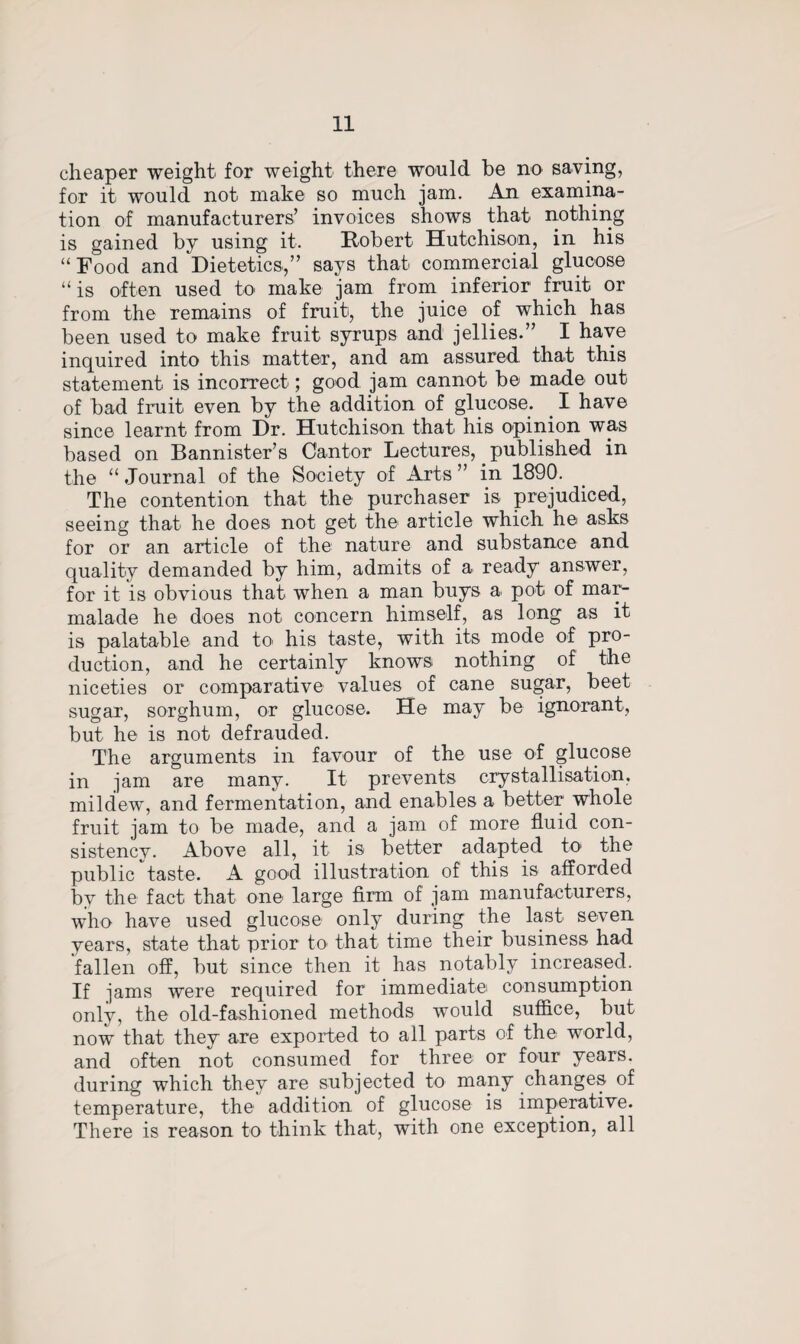 cheaper weight for weight there would be no saving, for it would not make so much jam. An examina¬ tion of manufacturers’ invoices shows that nothing is gained by using it. Robert Hutchison, in his “ Food and Dietetics,” says that commercial glucose “is often used to make jam from inferior fruit or from the remains of fruit, the juice of which has been used to make fruit syrups and jellies.” I have inquired into this matter, and am assured that this statement is incorrect; good jam cannot be made out of bad fruit even by the addition of glucose. I have since learnt from Dr. Hutchison that his opinion was based on Bannister’s Cantor Lectures,. published in the “ Journal of the Society of Arts ” in 1890. The contention that the purchaser is prejudiced, seeing that he does not get the article which he asks for or an article of the nature and substance and quality demanded by him, admits of a ready answer, for it is obvious that when a man buys a pot of mar¬ malade he does not concern himself, as long as it is palatable and to his taste, with its mode of pro¬ duction, and he certainly knows nothing of the niceties or comparative values of cane sugar, beet sugar, sorghum, or glucose. He may be ignorant, but he is not defrauded. The arguments in favour of the use of glucose in jam are many. It prevents crystallisation, mildew, and fermentation, and enables a better whole fruit jam to be made, and a jam of more fluid con¬ sistency. Above all, it is better adapted to1 the public taste. A good illustration of this is afforded by the fact that one large firm of jam manufacturers, who have used glucose only during the last seven years, state that prior to' that time their business had fallen off, but since then it has notably increased. If jams were required for immediatei consumption only, the old-fashioned methods would suffice, but now that they are exported to all parts of the world, and often not consumed for three or four years, during which they are subjected to many changes of temperature, the addition of glucose is imperative. There is reason to think that, with one exception, all