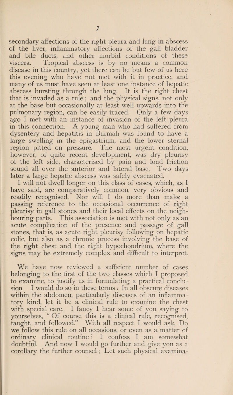 secondary affections of the right pleura and lung in abscess of the liver, inflammatory affections of the gall bladder and bile ducts, and other morbid conditions of these viscera. Tropical abscess is by no means a common disease in this country, yet there can be but few of us here this evening who have not met with it in practice, and many of us must have seen at least one instance of hepatic abscess bursting through the lung. It is the right chest that is invaded as a rule; and the physical signs, not only at the base but occasionally at least well upwards into the pulmonary region, can be easily traced. Only a few days ago I met with an instance of invasion of the left pleura in this connection. A young man who had suffered from dysentery and hepatitis in Burmah was found to have a large swelling in the epigastrium, and the lower sternal region pitted on pressure. The most urgent condition, however, of quite recent development, was dry pleurisy of the left side, characterised by pain and loud friction sound all over the anterior and lateral base. Two days later a large hepatic abscess was safely evacuated. I will not dwell longer on this class of cases, which, as I have said, are comparatively common, very obvious and readily recognised. Nor will I do more than make a passing reference to the occasional occurrence of right pleurisy in gall stones and their local effects on the neigh¬ bouring parts. This association is met with not only as an acute complication of the presence and passage of gall stones, that is, as acute right pleurisy following on hepatic colic, but also as a chronic process involving the base of the right chest and the right hypochondrium, where the signs may be extremely complex and difficult to interpret. We have now reviewed a sufficient number of cases belonging to the first of the two classes which I proposed to examine, to justify us in formulating a practical conclu¬ sion. I would do so in these terms: In all obscure diseases within the abdomen, particularly diseases of an inflamma¬ tory kind, let it be a clinical rule to examine the chest with special care. I fancy I hear some of you saying to yourselves, “ Of course this is a clinical rule, recognised, taught, and followed.” With all respect I would ask, Do we follow this rule on all occasions, or even as a matter of ordinary clinical routine ? I confess I am somewhat doubtful. And now I would go further and give you as a corollary the further counsel; Let such physical examina-