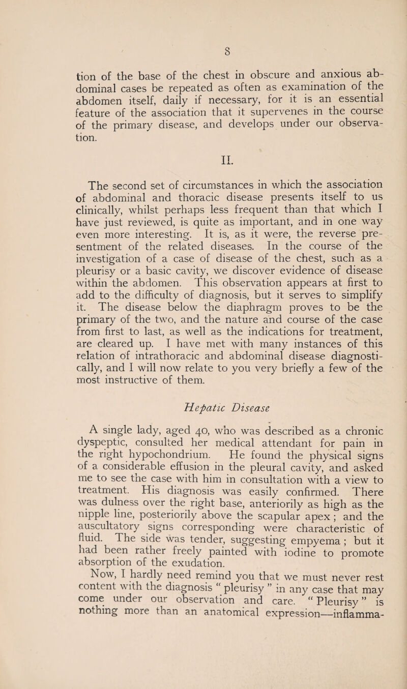 tion of the base of the chest in obscure and anxious ab¬ dominal cases be repeated as often as examination of the abdomen itself, daily if necessary, for it is an essential feature of the association that it supervenes in the course of the primary disease, and develops under our observa¬ tion. II. The second set of circumstances in which the association of abdominal and thoracic disease presents itself to us clinically, whilst perhaps less frequent than that which I have just reviewed, is quite as important, and in one way even more interesting. It is, as it were, the reverse pre¬ sentment of the related diseases. In the course of the investigation of a case of disease of the chest, such as a pleurisy or a basic cavity, we discover evidence of disease within the abdomen. This observation appears at first to add to the difficulty of diagnosis, but it serves to simplify it. The disease below the diaphragm proves to be the primary of the two, and the nature and course of the case from first to last, as well as the indications for treatment, are cleared up. I have met with many instances of this relation of intrathoracic and abdominal disease diagnosti¬ cally, and I will now relate to you very briefly a few of the most instructive of them. Hepatic Disease A single lady, aged 40, who was described as a chronic dyspeptic, consulted her medical attendant for pain in the right hypochondrium. He found the physical signs of a considerable effusion in the pleural cavity, and asked me to see tne case with him in consultation with a view to treatment. His diagnosis was easily confirmed. There was dulness over the right base, anteriorily as high as the nipple line, posteriorily above the scapular apex ; and the auscultatory signs corresponding were characteristic of fluid. The side was tender, suggesting empyema ; but it had been rather freely painted with iodine to promote absorption of the exudation. Now, I hardly need remind you that we must never rest content with the diagnosis “ pleurisy ” in any case that may come under our observation and care. <c PleurisyM is nothing moie than an anatomical expression—mflamma-