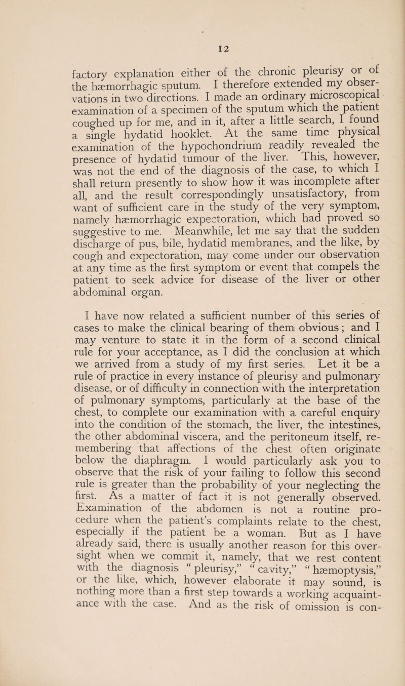 factory explanation either of the chronic pleurisy or of the haemorrhagic sputum. I therefore extended my obser¬ vations m two directions. I made an ordinary microscopical examination of a specimen of the sputum which the patient coughed up for me, and in it, after a little search, I found a single hydatid hooklet. At the same time physical examination of the hypochondrium readily revealed the presence of hydatid tumour of the liver. This, however, was not the end of the diagnosis of the case, to which I shall return presently to show how it was incomplete after all, and the result correspondingly unsatisfactory, from want of sufficient care in the study of the very symptom, namely haemorrhagic expectoration, which had proved so suggestive to me. Meanwhile, let me say that the sudden discharge of pus, bile, hydatid membranes, and the like, by cough and expectoration, may come under our observation at any time as the first symptom or event that compels the patient to seek advice for disease of the liver or other abdominal organ. I have now related a sufficient number of this series of cases to make the clinical bearing of them obvious; and I may venture to state it in the form of a second clinical rule for your acceptance, as I did the conclusion at which we arrived from a study of my first series. Let it be a rule of practice in every instance of pleurisy and pulmonary disease, or of difficulty in connection with the interpretation of pulmonary symptoms, particularly at the base of the chest, to complete our examination with a careful enquiry into the condition of the stomach, the liver, the intestines, the other abdominal viscera, and the peritoneum itself, re¬ membering that affections of the chest often originate below the diaphragm. I would particularly ask you to observe that the risk of your failing to follow this second rule is greater than the probability of your neglecting the first. As a matter of fact it is not generally observed. Examination of the abdomen is not a routine pro¬ cedure when the patient’s complaints relate to the chest, especially if the patient be a woman. But as I have already said, there is usually another reason for this over¬ sight when we commit it, namely, that we rest content with the diagnosis “pleurisy,” “cavity,” “hemoptysis,” or the like, which, however elaborate it may sound, is nothing more than a first step towards a working acquaint¬ ance with the case. And as the risk of omission is con-
