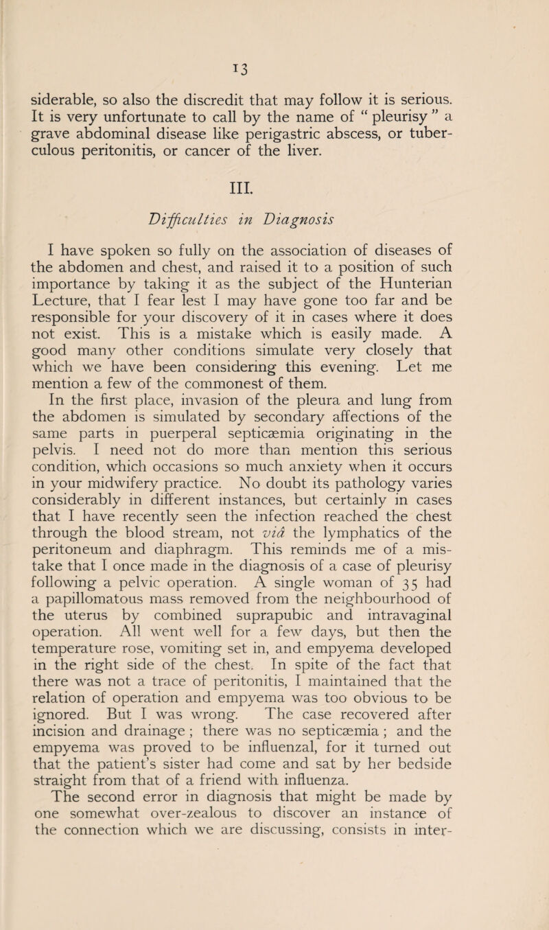 siderable, so also the discredit that may follow it is serious. It is very unfortunate to call by the name of “ pleurisy ” a grave abdominal disease like perigastric abscess, or tuber¬ culous peritonitis, or cancer of the liver. III. Difficulties in Diagnosis I have spoken so fully on the association of diseases of the abdomen and chest, and raised it to a position of such importance by taking it as the subject of the Hunterian Lecture, that I fear lest I may have gone too far and be responsible for your discovery of it in cases where it does not exist. This is a mistake which is easily made. A good many other conditions simulate very closely that which we have been considering this evening. Let me mention a few of the commonest of them. In the first place, invasion of the pleura and lung from the abdomen is simulated by secondary affections of the same parts in puerperal septicaemia originating in the pelvis. I need not do more than mention this serious condition, which occasions so much anxiety when it occurs in your midwifery practice. No doubt its pathology varies considerably in different instances, but certainly in cases that I have recently seen the infection reached the chest through the blood stream, not via the lymphatics of the peritoneum and diaphragm. This reminds me of a mis¬ take that I once made in the diagnosis of a case of pleurisy following a pelvic operation. A single woman of 35 had a papillomatous mass removed from the neighbourhood of the uterus by combined suprapubic and intravaginal operation. All went well for a few days, but then the temperature rose, vomiting set in, and empyema developed in the right side of the chest. In spite of the fact that there was not a trace of peritonitis, I maintained that the relation of operation and empyema was too obvious to be ignored. But I was wrong. The case recovered after incision and drainage ; there was no septicaemia; and the empyema was proved to be influenzal, for it turned out that the patient’s sister had come and sat by her bedside straight from that of a friend with influenza. The second error in diagnosis that might be made by one somewhat over-zealous to discover an instance of the connection which we are discussing, consists in inter-