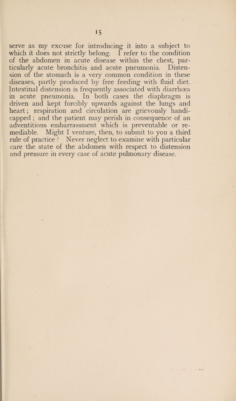 serve as my excuse for introducing it into a subject to which it does not strictly belong. I refer to the condition of the abdomen in acute disease within the chest, par¬ ticularly acute bronchitis and acute pneumonia. Disten¬ sion of the stomach is a very common condition in these diseases, partly produced by free feeding with fluid diet. Intestinal distension is frequently associated with diarrhoea in acute pneumonia. In both cases the diaphragm is driven and kept forcibly upwards against the lungs and heart; respiration and circulation are grievously handi¬ capped ; and the patient may perish in consequence of an adventitious embarrassment which is preventable or re¬ mediable. Might I venture, then, to submit to you a third rule of practice ? Never neglect to examine with particular care the state of the abdomen with respect to distension and pressure in every case of acute pulmonary disease.