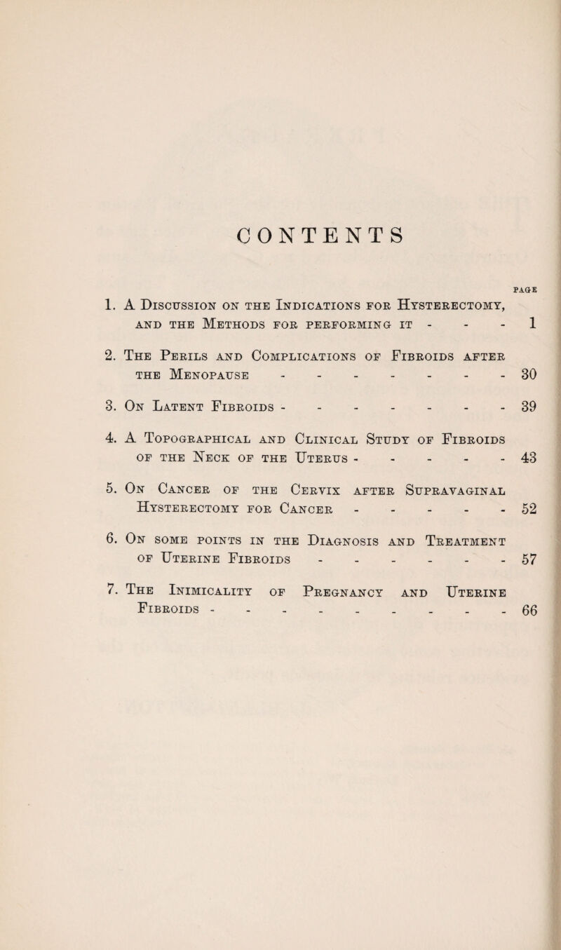 CONTENTS PAGE 1. A Discussion on the Indications for Hysterectomy, and the Methods for performing it - - 1 2. The Perils and Complications of Fibroids after the Menopause ------- 30 3. On Latent Fibroids ------- 39 4. A Topographical and Clinical Study of Fibroids of the Heck of the Uterus - - - - - 43 5. On Cancer of the Cervix after Supravaginal Hysterectomy for Cancer - - - - - 52 6. On some points in the Diagnosis and Treatment of Uterine Fibroids - - - - - - 57 7. The Inimicality of Pregnancy and Uterine Fibroids 66