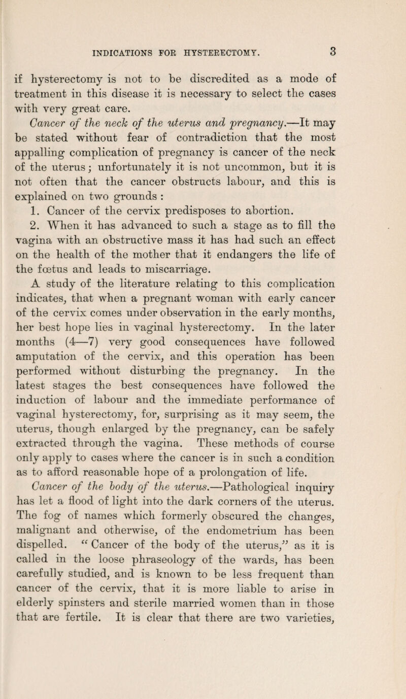 if hysterectomy is not to be discredited as a mode of treatment in this disease it is necessary to select the cases with very great care. Cancer of the neck of the uterus and pregnancy.—It may be stated without fear of contradiction that the most appalling complication of pregnancy is cancer of the neck of the uterus; unfortunately it is not uncommon, but it is not often that the cancer obstructs labour, and this is explained on two grounds : 1. Cancer of the cervix predisposes to abortion. 2. When it has advanced to such a stage as to fill the vagina with an obstructive mass it has had such an effect on the health of the mother that it endangers the life of the foetus and leads to miscarriage. A study of the literature relating to this complication indicates, that when a pregnant woman with early cancer of the cervix comes under observation in the early months, her best hope lies in vaginal hysterectomy. In the later months (4—7) very good consequences have followed amputation of the cervix, and this operation has been performed without disturbing the pregnancy. In the latest stages the best consequences have followed the induction of labour and the immediate performance of vaginal hysterectomy, for, surprising as it may seem, the uterus, though enlarged by the pregnancy, can be safely extracted through the vagina. These methods of course only apply to cases where the cancer is in such a condition as to afford reasonable hope of a prolongation of life. Cancer of the body of the uterus.—Pathological inquiry has let a flood of light into the dark corners of the uterus. The fog of names which formerly obscured the changes, malignant and otherwise, of the endometrium has been dispelled. “ Cancer of the body of the uterus/” as it is called in the loose phraseology of the wards, has been carefully studied, and is known to be less frequent than cancer of the cervix, that it is more liable to arise in elderly spinsters and sterile married women than in those that are fertile. It is clear that there are two varieties,