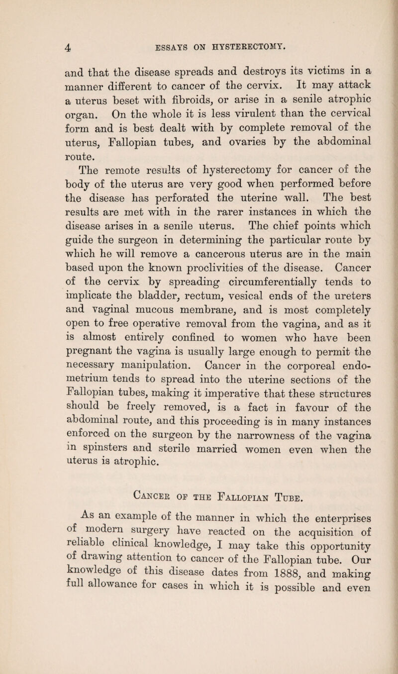 and that the disease spreads and destroys its victims in a manner different to cancer of the cervix. It may attack a nterus beset with fibroids, or arise in a senile atrophic organ. On the whole it is less virulent than the cervical form and is best dealt with by complete removal of the uterus, Fallopian tubes, and ovaries by the abdominal route. The remote results of hysterectomy for cancer of the body of the uterus are very good when performed before the disease has perforated the uterine wall. The best results are met with in the rarer instances in which the disease arises in a senile uterus. The chief points which guide the surgeon in determining the particular route by which he will remove a cancerous uterus are in the main based upon the known proclivities of the disease. Cancer of the cervix by spreading circumferentially tends to implicate the bladder, rectum, vesical ends of the ureters and vaginal mucous membrane, and is most completely open to free operative removal from the vagina, and as it is almost entirely confined to women who have been pregnant the vagina is usually large enough to permit the necessary manipulation. Cancer in the corporeal endo¬ metrium tends to spread into the uterine sections of the Fallopian tubes, making it imperative that these structures should be freely removed, is a fact in favour of the abdominal route, and this proceeding is in many instances enforced on the surgeon by the narrowness of the vagina in spinsters and sterile married women even when the uterus is atrophic. Cancer of the Fallopian Tube. As an example of the manner in which the enterprises of modern surgery have reacted on the acquisition of reliable clinical knowledge, I may take this opportunity of drawing attention to cancer of the Fallopian tube. Our knowledge of this disease dates from 1888, and making full allowance for cases in which it is possible and even