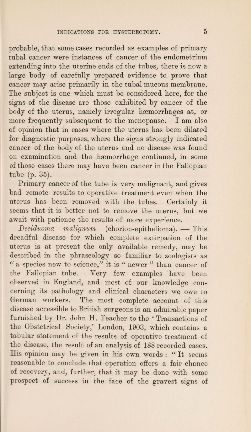 probable, that some cases recorded as examples of primary tubal cancer were instances of cancer of the endometrium extending into the uterine ends of the tubes, there is now a large body of carefully prepared evidence to prove that cancer may arise primarily in the tubal mucous membrane. The subject is one which must be considered here, for the signs of the disease are those exhibited by cancer of the body of the uterus, namely irregular hasmorrhages at, or more frequently subsequent to the menopause. I am also of opinion that in cases where the uterus has been dilated for diagnostic purposes, where the signs strongly indicated cancer of the body of the uterus and no disease was found on examination and the haemorrhage continued, in some of those cases there may have been cancer in the Fallopian tube (p. 35). Primary cancer of the tube is very malignant, and gives bad remote results to operative treatment even when the uterus has been removed with the tubes. Certainly it seems that it is better not to remove the uterus, but we await with patience the results of more experience. Deciduoma malignum (chorion-epithelioma). — This dreadful disease for which complete extirpation of the uterus is at present the only available remedy, may be described in the phraseology so familiar to zoologists as “ a species new to science,” it is “ newer ” than cancer of the Fallopian tube. Very few examples have been observed in England, and most of our knowledge con¬ cerning its pathology and clinical characters we owe to German workers. The most complete account of this disease accessible to British surgeons is an admirable paper furnished by Dr. John H. Teacher to the f Transactions of the Obstetrical Society/ London, 1903, which contains a tabular statement of the results of operative treatment of the disease, the result of an analysis of 188 recorded cases. His opinion may be given in his own words : “ It seems reasonable to conclude that operation offers a fair chance of recovery, and, further, that it may be done with some prospect of success in the face of the gravest signs of