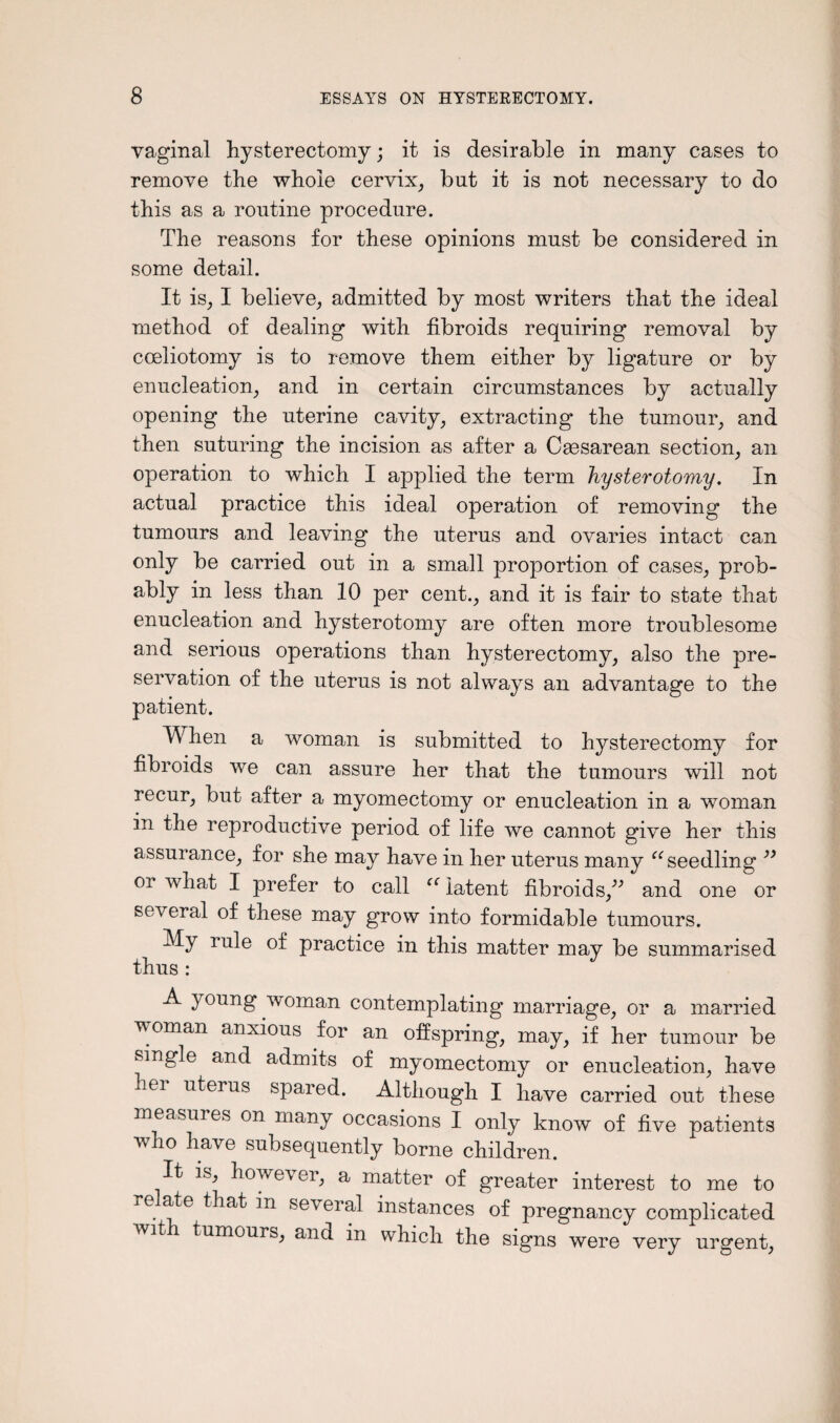 vaginal hysterectomy; it is desirable in many cases to remove the whole cervix, but it is not necessary to do this as a routine procedure. The reasons for these opinions must be considered in some detail. It is, I believe, admitted by most writers that the ideal method of dealing with fibroids requiring removal by coeliotomy is to remove them either by ligature or by enucleation, and in certain circumstances by actually opening the uterine cavity, extracting the tumour, and then suturing the incision as after a Ceesarean section, an operation to which I applied the term hysterotomy. In actual practice this ideal operation of removing the tumours and leaving the uterus and ovaries intact can only be carried out in a small proportion of cases, prob¬ ably in less than 10 per cent., and it is fair to state that enucleation and hysterotomy are often more troublesome and serious operations than hysterectomy, also the pre¬ servation of the uterus is not always an advantage to the patient. When a woman is submitted to hysterectomy for fibroids we can assure her that the tumours will not recur, but after a myomectomy or enucleation in a woman in the reproductive period of life we cannot give her this assurance, for she may have in her uterus many (C seedling ” or what I prefer to call “ latent fibroids,” and one or several of these may grow into formidable tumours. My rule of practice in this matter may be summarised thus : A young woman contemplating marriage, or a married voman anxious for an offspring, may, if her tumour be single and admits of myomectomy or enucleation, have nei uterus spared. Although I have carried out these measures on many occasions I only know of five patients who have subsequently borne children. It is, however, a matter of greater interest to me to re ate that in several instances of pregnancy complicated wit tumours, and in which the signs were very urgent,